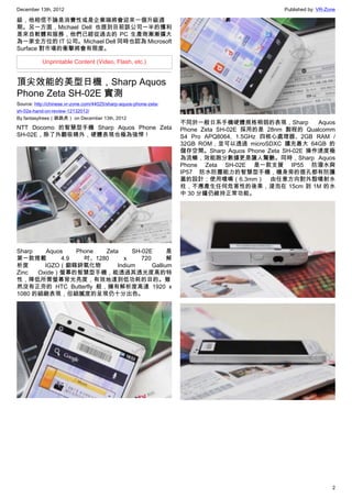 December 13th, 2012 Published by: VR-Zone
2
級，他相信不論是消費性或是企業端將會迎來一個升級週
期。另一方面，Michael Dell 也提到目前該公司一半的獲利
是來自軟體和服務，他們已經從過去的 PC 生產商漸漸擴大
為一家全方位的 IT 公司。Michael Dell 同時也認為 Microsoft
Surface 對市場的衝擊將會有限度。
Unprintable Content (Video, Flash, etc.)
頂尖效能的美型日機，Sharp Aquos
Phone Zeta SH-02E 實測
Source: http://chinese.vr-zone.com/44025/sharp-aquos-phone-zeta-
sh-02e-hand-on-review-12132012/
By fantasytrees（跳跳虎） on December 13th, 2012
NTT Docomo 的智慧型手機 Sharp Aquos Phone Zeta
SH-02E，除了外觀吸睛外，硬體表現也極為強悍！
Sharp Aquos Phone Zeta SH-02E 是
第一款搭載 4.9 吋、1280 x 720 解
析度 IGZO（銦鎵鋅氧化物 Indium Gallium
Zinc Oxide）螢幕的智慧型手機，能透過其透光度高的特
性，降低所需螢幕背光亮度，有效地達到低功耗的目的。雖
然沒有正夯的 HTC Butterfly 般，擁有解析度高達 1920 x
1080 的細緻表現，但細膩度的呈現仍十分出色。
不同於一般日系手機硬體規格稍弱的表現，Sharp Aquos
Phone Zeta SH-02E 採用的是 28nm 製程的 Qualcomm
S4 Pro APQ8064, 1.5GHz 四核心處理器、2GB RAM /
32GB ROM，並可以透過 microSDXC 擴充最大 64GB 的
儲存空間。Sharp Aquos Phone Zeta SH-02E 操作速度極
為流暢，效能跑分數據更是讓人驚艷。同時，Sharp Aquos
Phone Zeta SH-02E 是一款支援 IP55 防潑水與
IP57 防水防塵能力的智慧型手機，機身旁的插孔都有防護
蓋的設計；使用噴嘴（6.3mm） 由任意方向對外殼噴射水
柱，不應產生任何危害性的後果，浸泡在 15cm 到 1M 的水
中 30 分鐘仍維持正常功能。
 