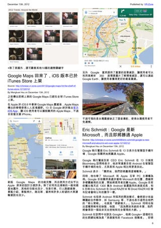 December 13th, 2012 Published by: VR-Zone
6
▲除了美國外，還可觀看其他10國的趨勢關鍵字
Google Maps 回來了，iOS 版本已於
iTunes Store 上架
Source: http://chinese.vr-zone.com/44132/google-maps-hit-the-shelf-of-
itunes-store-12132012/
By Mengkuei Hsu on December 13th, 2012
之前傳出即將上架的 Google Maps 已經在全球 iTunes Store
上架。
在 Apple 於 iOS 6 中拿掉 Google Maps 圖資後，Apple Maps
傳出的慘情使得人人哀鴻遍野。13 日 Google 終於推出官方
iOS App，讓 iOS 使用者可以擺脫難用的 Apple Maps，不過
目前僅支援 iPhone。
新版 Google Maps 的功能完整，而且使用方式似乎比
Apple 原來的設計方便許多。除了好用而且清晰的一般和衛
星地圖外，其他的功能也沒少，包含行車、行人路線查詢，
景點介紹、景點照片、路況等，當然有許多人盼望的大眾運
輸資訊也沒少。
另外 Google 當然提供了重要的街景資訊，讓使用者可以
利用高解析 360 度環景圖片了解環境資訊，還可以連結
Google Earth，讓使用者獲得更好的衛星圖資。
不過可惜的是台灣圖資缺乏了語音導航，使得台灣使用者不
免遺憾。
Eric Schmidt：Google 是新
Microsoft，而且即將勝過 Apple
Source: http://chinese.vr-zone.com/44098/eric-schmidt-google-is-new-
microsoft-and-about-to-win-over-apple-12132012/
By Mengkuei Hsu on December 13th, 2012
Google 執行董座 Eric Schmidt 在 13 日表示在智慧型手機市
場，Google 很顯然地將贏過 Apple。
Google 執行董座及前 CEO Eric Schmidt 在 13 日接受
Bloomberg 訪問時表示，他非常滿意目前 Android 在智慧型
手機市場的地位，尤其是和 Apple 相比時更是如此。
Schmidt 表示：「顯然地，我們即將贏得這場戰爭。」
同時，他也舉了 Microsoft 和 Apple 互爭 PC 主導權為
例。Google 目前顯然是處於當時 Microsoft 的位置，憑藉眾
多硬體廠商的支援，開始將使用者拉離 Apple。Google 目前
依舊以每天近 1300 萬台 Android 裝置啟用的速度成長，和
9 月時 Eric Schmidt 在 Droid RAZR M 和 Droid RAZR HD 發
布記者會時公布的數字一樣。
Schmidt 也坦承 Android 所採用的開放模式，會將部分收益
轉讓給合作夥伴，如 Samsung 等，不過也表示這符合他們
的「核心策略」，也就是「將餅做大」。Schmidt 同時也指
出這種策略有些缺點，他說：「因為開放系統的本質，我們
將會得到一個並非完全控制和完全管理的大餅。」
Schmidt 在訪問中也談及 Google+，他將 Google+ 這個初生
的社群網站稱為是「具發展性的 Facebook 挑戰者」，即使
 