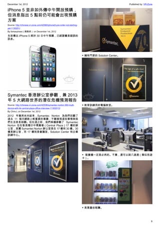 December 1st, 2012 Published by: VR-Zone
8
iPhone 5 並非如外傳中午開放預購，
但消息指出 5 點前仍可能會出現預購
方案
Source: http://chinese.vr-zone.com/42580/iphone5-pre-order-not-starting-
yet-1130201/
By fantasytrees（跳跳虎） on December 1st, 2012
先前傳出 iPhone 5 將於 30 日中午預購，已經證實是錯誤的
訊息。
Symantec 香港辦公室參觀，兼 2013
年 5 大網路世界的潛在危機預測報告
Source: http://chinese.vr-zone.com/42538/symantec-norton-360-multi-
device-with-hk-central-plaza-office-interview-11302012/
By Chris.L on December 1st, 2012
2012 年雖然尚未結束，Symantec Norton 為我們回顧了
過去 11 個月網路上較重要的事蹟，不難發現這些事情與我
們生活息息相關。但在這之前，我們乘機參觀了 Symantec
Norton 位在香港灣仔中環廣場（Central Plaza）17 樓的辦
公室，其實 Symantec Norton 辦公室是在 17 樓和 30 樓。30
樓是辦公室，而 17 樓則是會議室、Solution Center 和企業
訓練中心。
▼ 擁有門禁的 Solution Center。
▼ 教育訓練用的電腦教室。
▼ 販賣機一定是必然的。不貴，還可以刷八達通（類似悠遊
卡）。
▼ 美景盡收眼簾。
 