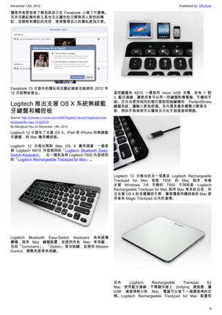 December 13th, 2012 Published by: VR-Zone
8
讓使用者更容易了解到底自己在 Facebook 上做了什麼事。
另外活動紀錄的新工具也可以讓你批次解除別人對你的標
記，並刪除有標記的內容，使得管理自己的隱私更為方便。
Facebook 13 日宣布的隱私和活動紀錄新功能將於 2012 年
12 月底開始推出。
Logitech 推出支援 OS X 系統無線藍
牙鍵盤和觸控板
Source: http://chinese.vr-zone.com/44067/logitech-launch-keyboard-and-
touchpad-for-mac-12122012/
By Mengkuei Hsu on December 13th, 2012
Logitech 12 日發布了支援 OS X、iPad 和 iPhone 的無線藍
牙鍵盤，和 Mac 專用觸控板。
Logitech 12 日推出兩款 Mac OS X 專用週邊．一個是
與 Logitech K810 外型相同的「Logitech Bluetooth Easy-
Switch Keyboard」，另一個則為和 Logitech T650 外型相同
的「Logitech Rechargeable Trackpad for Mac」。
Logitech Bluetooth Easy-Switch Keyboard 具有超薄
體積，採用 Mac 鍵盤配置，並提供所有 Mac 常用鍵，
包括「Command」、「Option」等功能鍵，並提供 Mission
Control、調整亮度等快速鍵。
這把鍵盤和 K810 一樣採用 micro USB 充電，並有 1 對
3 藍牙連線，讓使用者可以用一把鍵盤對應電腦、手機和平
板。另外也使用相同的微凹雷射刻蝕鍵帽和 PerfectStroke
鍵盤系統，讓輸入更為舒適。另外還具備多種電力管理功
能，例如手指偵測可以讓背光只在手指接進時開啟。
Logitech 12 日推出的另一項產品 Logitech Rechargeable
Trackpad for Mac 則是 T650 的 Mac 版本，和僅
支援 Windows 7/8 手勢的 T650 不同的是，Logitech
Rechargeable Trackpad for Mac 採用 Mac 常見的白色，而
且支援 OS X 的多種觸控手勢，讓習慣使用觸控板的 Mac 使
用者有 Magic Trackpad 以外的選擇。
另外 Logitech Rechargeable Trackpad for
Mac 使用藍牙連線，不需額外接上 Unifying 連接器，讓
USB 連接埠較少的 Mac 電腦可以省下一個連接埠的空
間。Logitech Rechargeable Trackpad for Mac 配置和
 