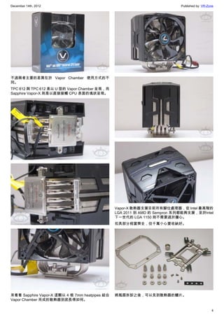 December 14th, 2012 Published by: VR-Zone
4
不過兩者主要的差異在於 Vapor Chamber 使用方式的不
同。
TPC 812 與 TPC 612 是以 U 型的 Vapor Chamber 呈現，而
Sapphire Vapor-X 則是以直接接觸 CPU 表面的塊狀呈現。
來看看 Sapphire Vapor-X 這顆以 4 根 7mm heatpipes 結合
Vapor Chamber 而成的散熱器到底長得如何。
Vapor-X 散熱器支援目前所有腳位處理器，從 Intel 最高階的
LGA 2011 到 AMD 的 Sempron 系列都能夠支援，至於Intel
下一世代的 LGA 1150 則不需要過於擔心。
扣具部分相當齊全，但千萬小心要收納好。
將風扇拆卸之後，可以見到散熱器的鰭片。
 