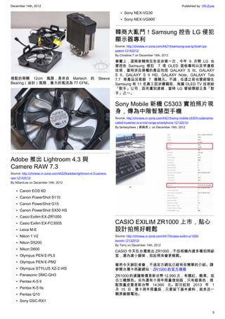 December 14th, 2012 Published by: VR-Zone
5
搭配的兩顆 12cm 風扇，是來自 Martech 的 Sleeve
Bearing（油封）風扇，最大的風流為 77 CFM。
Adobe 推出 Lightroom 4.3 與
Camere RAW 7.3
Source: http://chinese.vr-zone.com/44229/adobe-lightroom-4-3-camere-
raw-12142012/
By NSamLee on December 14th, 2012
• Canon EOS 6D
• Canon PowerShot S110
• Canon PowerShot G15
• Canon PowerShot SX50 HS
• Casio Exilim EX-ZR1000
• Casio Exilim EX-FC300S
• Leica M-E
• Nikon 1 V2
• Nikon D5200
• Nikon D600
• Olympus PEN E-PL5
• Olympus PEN E-PM2
• Olympus STYLUS XZ-2 iHS
• Panasonic DMC-GH3
• Pentax K-5 II
• Pentax K-5 IIs
• Pentax Q10
• Sony DSC-RX1
• Sony NEX-VG30
• Sony NEX-VG900
韓商大亂鬥！Samsung 控告 LG 侵犯
顯示器專利
Source: http://chinese.vr-zone.com/44214/samsung-sue-lg-forah-ips-
patent-12142012/
By Christine.T on December 14th, 2012
事實上，這兩家韓商互告並非第一次，今年 9 月間 LG 也
曾控告 Samsung 侵犯  7 項 OLED 面板專利以及窄邊框
技術，當時涉及侵權的產品包括 GALAXY S III、GALAXY
S II、GALAXY S II HD、GALAXY Note、GALAXY Tab
7.7 等產品另索賠 7 億韓元。不過，在這之前也曾經發生
Samsung 有 11 名員工因涉嫌竊取、洩漏 OLED TV 技術給
「對手」公司，因而遭到逮捕，當時 LG 曾被懷疑正是「對
手」之一。
Sony Mobile 新機 C5303 實拍照片現
身，傳為中階智慧型手機
Source: http://chinese.vr-zone.com/44215/sony-mobile-c5303-codename-
called-huashan-is-a-mid-range-smartphone-12132012/
By fantasytrees（跳跳虎） on December 14th, 2012
CASIO EXILIM ZR1000 上市，貼心
設計拍照好輕鬆
Source: http://chinese.vr-zone.com/44179/casio-exilim-zr1000-
launch-12132012/
By Terry on December 14th, 2012
CASIO 今天在台灣推出 ZR1000，不但相機內建多種拍照祕
笈，還內建小腳架，拍起照來會更輕鬆。
雖然今天辦記者會，不過官方網站已經有些簡單的介紹。請
參閱台灣卡西歐網站：ZR1000 的官方規格
ZR1000 的建議售價是新台幣 12,990 元，有靚紅、酷黑、炫
白三種顏色。另外還有十周年限量復刻版，只有銀黑色，搭
配限量皮套是新台幣 14,990 元。即日起到 2013 年 1
月 15 日，買十周年限量版，只要留下基本資料，就多送一
顆原廠鋰電池。
 