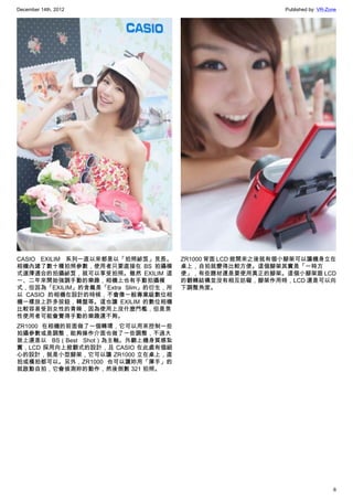 December 14th, 2012 Published by: VR-Zone
6
CASIO EXILIM 系列一直以來都是以「拍照祕笈」見長。
相機內建了數十種拍照參數，使用者只要直接在 BS 拍攝模
式選擇適合的拍攝祕笈，就可以享受拍照。雖然 EXILIM 這
一、二年來開始強調手動的樂趣，相機上也有手動拍攝模
式，但因為「EXILIM」的含義是「Extra Slim」的衍生，所
以 CASIO 的相機在設計的時候，不會像一般專業級數位相
機一樣放上許多按鈕，轉盤等。這也讓 EXILIM 的數位相機
比較容易受到女性的青睞，因為使用上沒什麼門檻，但是男
性使用者可能會覺得手動的樂趣還不夠。
ZR1000 在相機的前面做了一個轉環，它可以用來控制一些
拍攝參數或是調整，能夠操作介面也做了一些調整，不過大
致上還是以 BS（Best Shot）為主軸。外觀上機身質感紮
實，LCD 採用向上掀翻式的設計，且 CASIO 在此處有個細
心的設計，就是小型腳架，它可以讓 ZR1000 立在桌上，直
拍或橫拍都可以。另外，ZR1000 也可以讓妳用「揮手」的
就啟動自拍，它會偵測妳的動作，然後倒數 321 拍照。
ZR1000 背面 LCD 掀開來之後就有個小腳架可以讓機身立在
桌上，自拍就變得比較方便。這個腳架其實是「一時方
便」，有些題材還是要使用真正的腳架。這個小腳架跟 LCD
的翻轉結構並沒有相互妨礙，腳架作用時，LCD 還是可以向
下調整角度。
 