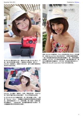 December 14th, 2012 Published by: VR-Zone
7
把 ZR1000 翻成直的之後，腳架也可以讓 ZR1000 直立。不
過，直立的時候重心較高，小腳架的力矩較短，要小心
ZR1000 四腳朝天。這種方式的自拍，就不必讓手拿著伸的
長長的也能自拍啦。
ZR1000 可以讓妳「揮揮手」拍照。開啟這功能，手就不必
為了按快門鍵而做出扭曲的動作，可以正常愉快地拍照。
在 ZR1000 的 BS 拍攝祕笈裡，有二個功能讓人好奇。一個
是「Blurred Shot」，相機會在拍攝後將背景處理地更模糊
些。我們現場試用了一下，效果明顯。第二個是「全聚焦微
距拍攝模式」，也就是泛焦，就是讓相機有最大的景深，可
以儘量讓前景到背景都保持清晰，
這是 ZR1000 在廣角端（35mm 等效焦長為 24mm）所拍攝
的。透過 Blurred Shot 拍出來的照片，背景的確變得模糊，
一般小型相機的廣角端如果取景的範圍大一點，背景就會變
得清晰。ZR1000 可以透過這個祕笈，讓主體突顯出來。跟
其它消費型數位相機相比，ZR1000 這功能的確有吸引力，
雖然之前 Sony 的 Cyber-shot TX20 也有這個功能。
 