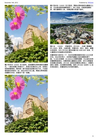 December 14th, 2012 Published by: VR-Zone
8
圖片取材自 CASIO 官方說明。這是關閉全聚焦微距拍攝模
式。一般的相機正常情況下，對焦在前景的花上時，背景的
城堡都會糊掉。雖然說一般可能認為這樣沒有不好。不過這
個城堡如果搭在一起，倒也沒有不妥之處。開啟全聚焦微距
拍攝模式來拍，就會如下面一張圖。
圖片取材自 CASIO 官方說明。開啟全聚焦微距拍攝模式之
後，花朵跟城堡就會變清楚了。詩人金逸：何處東風傳笑
語，隔花樓閣美人家。其實這樣也是滿不錯的。
圖片由 CASIO 原廠提供。ZR1000 內建八種濾鏡，
有 LOMO、柔焦、光線色調、突顯色彩、黑白、褐色、縮圖
及魚眼等。另外 ZR1000 還有如圖中的 HDR ART 效果，可
以讓景色中的細節呈現更漂亮。
其實現場大致把玩一下，初步的感覺是機身的做工比以往更
好些。拍出來的照片，如果套用濾鏡之後的感覺是還不
錯。12,990 的售價，24-300mm 的變焦範圍，外出遊玩我想
是蠻輕鬆寫意的。我覺得要比濾鏡或比規格，其它光學廠做
的相機也很強勁。ZR1000 給我的感覺是比較貼心，相機內
還有小腳架，自拍變得很輕鬆。當然 ZR1000 也是有 12 段
的美肌模式，是蠻值得女性同胞考慮的。
 
