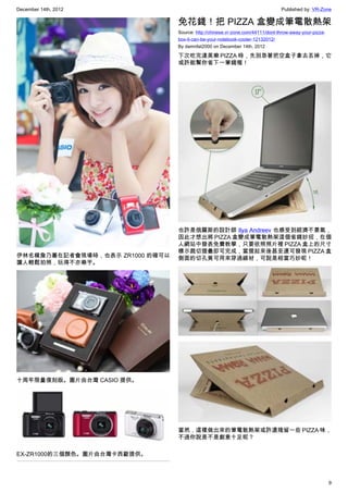 December 14th, 2012 Published by: VR-Zone
9
伊林名模詹乃蓁在記者會現場時，也表示 ZR1000 的確可以
讓人輕鬆拍照，玩得不亦樂乎。
十周年限量復刻版。圖片由台灣 CASIO 提供。
EX-ZR1000的三個顏色。圖片由台灣卡西歐提供。
免花錢！把 PIZZA 盒變成筆電散熱架
Source: http://chinese.vr-zone.com/44111/dont-throw-away-your-pizza-
box-it-can-be-your-notebook-cooler-12132012/
By damnfat2000 on December 14th, 2012
下次吃完達美樂 PIZZA 時，先別急著把空盒子拿去丟掉，它
或許能幫你省下一筆錢喔！
也許是俄羅斯的設計師 Ilya Andreev 也感受到經濟不景氣，
因此才想出將 PIZZA 盒變成筆電散熱架這個省錢妙招，在個
人網站中發表免費教學，只要依照照片裡 PIZZA 盒上的尺寸
標示裁切摺疊即可完成，當摺起來後甚至還可發現 PIZZA 盒
側面的切孔竟可用來穿過線材，可說是相當巧妙呢！
當然，這樣做出來的筆電散熱架或許還殘留一些 PIZZA 味，
不過你說是不是創意十足呢？
 
