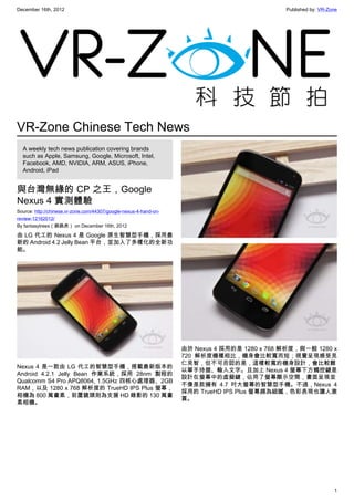 December 16th, 2012 Published by: VR-Zone
1
VR-Zone Chinese Tech News
A weekly tech news publication covering brands
such as Apple, Samsung, Google, Microsoft, Intel,
Facebook, AMD, NVIDIA, ARM, ASUS, iPhone,
Android, iPad
與台灣無緣的 CP 之王，Google
Nexus 4 實測體驗
Source: http://chinese.vr-zone.com/44307/google-nexus-4-hand-on-
review-12162012/
By fantasytrees（跳跳虎） on December 16th, 2012
由 LG 代工的 Nexus 4 是 Google 原生智慧型手機，採用最
新的 Android 4.2 Jelly Bean 平台，並加入了多樣化的全新功
能。
Nexus 4 是一款由 LG 代工的智慧型手機，搭載最新版本的
Android 4.2.1 Jelly Bean 作業系統，採用 28nm 製程的
Qualcomm S4 Pro APQ8064, 1.5GHz 四核心處理器、2GB
RAM，以及 1280 x 768 解析度的 TrueHD IPS Plus 螢幕，
相機為 800 萬畫素，前置鏡頭則為支援 HD 錄影的 130 萬畫
素相機。
由於 Nexus 4 採用的是 1280 x 768 解析度，與一般 1280 x
720 解析度機種相比，機身會比較寬而短；視覺呈現感受見
仁見智，但不可否認的是，這樣較寬的機身設計，會比較難
以單手持握、輸入文字。且加上 Nexus 4 螢幕下方觸控鍵是
設計在螢幕中的虛擬鍵，佔用了螢幕顯示空間，畫面呈現並
不像是款擁有 4.7 吋大螢幕的智慧型手機。不過，Nexus 4
採用的 TrueHD IPS Plus 螢幕頗為細膩，色彩表現也讓人激
賞。
 