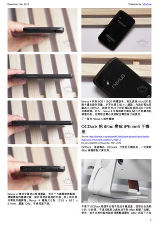 December 16th, 2012 Published by: VR-Zone
2
Nexus 4 機身背蓋是以玻璃覆蓋，並有小方塊圖樣做點綴；
環繞機身的橡膠材質，能有效提昇持握的手感，防止因手滑
而導致手機摔落；Nexus 4 機身尺寸為 133.9 x 68.7 x
9.1mm，重量 139g，手感相當不錯。
Nexus 4 共有 8GB / 16GB 兩種版本，無法透過 microSD 記
憶卡擴充儲存容量，亦不支援 LTE 4G 網路，內建的電池容
量為 2,100mAh，能提供 15.3 小時的通話時間與 390 小時的
待機時間。此外，Nexus 4 支援無線充電及 NFC 近距離通訊
感應功能，但無限充電必須搭配充電底座才能使用。
下一頁有 Nexus 4 操作體驗
OCDock 把 iMac 變成 iPhone5 手機
座
Source: http://chinese.vr-zone.com/44399/ocdock-iphone5-dock-station-
make-your-imca-more-creative-12152012/
By damnfat2000 on December 16th, 2012
OCDock 這組專為 iPhone5 打造的手機底座，一定要與
iMac 桌機搭配才算完美…
乍看下 OCDock 是個平凡到不行的手機底座，插頭也改為較
小的 19 針頭，不過其絕妙之處在於可與 iMac 桌機「合體」
使用：首先先將特製的扁型得傳輸線壓在 iMac 底座下方並
 