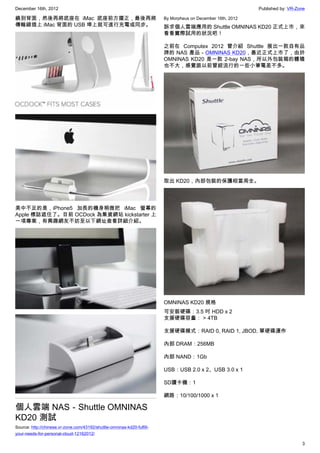 December 16th, 2012 Published by: VR-Zone
3
繞到背面，然後再將底座在 iMac 底座前方擺正，最後再將
傳輸線插上 iMac 背面的 USB 埠上就可進行充電或同步。
美中不足的是，iPhone5 加長的機身稍微把 iMac 螢幕的
Apple 標誌遮住了。目前 OCDock 為集資網站 kickstarter 上
一項專案，有興趣網友不妨至以下網址查看詳細介紹。
個人雲端 NAS－Shuttle OMNINAS
KD20 測試
Source: http://chinese.vr-zone.com/43192/shuttle-omninas-kd20-fulfill-
your-needs-for-personal-cloud-12162012/
By Morpheus on December 16th, 2012
訴求個人雲端應用的 Shuttle OMNINAS KD20 正式上市，來
看看實際試用的狀況吧！
之前在 Computex 2012 曾介紹 Shuttle 展出一款自有品
牌的 NAS 產品－OMNINAS KD20，最近正式上市了，由於
OMNINAS KD20 是一款 2-bay NAS，所以外包裝箱的體積
也不大，感覺跟以前曾經流行的一些小筆電差不多。
取出 KD20，內部包裝的保護相當周全。
OMNINAS KD20 規格
可安裝硬碟：3.5 吋 HDD x 2
支援硬碟容量： > 4TB
支援硬碟模式：RAID 0, RAID 1, JBOD, 單硬碟運作
內部 DRAM：256MB
內部 NAND：1Gb
USB：USB 2.0 x 2、USB 3.0 x 1
SD讀卡機：1
網路：10/100/1000 x 1
 
