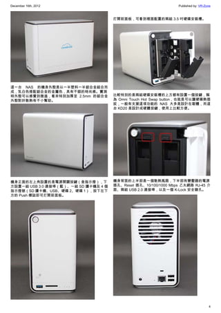 December 16th, 2012 Published by: VR-Zone
4
這一台 NAS 的機身外殼是以一半塑料一半鋁合金組合而
成，乳白色搭配鋁合金的金屬色，具有不錯的時尚感。實測
時外殼可以感覺到微溫，看來特別加厚至 2.5mm 的鋁合金
外殼對於散熱有不小幫助。
機身正面的左上角設置的是電源開關按鍵（含指示燈），下
方設置一組 USB 3.0 連接埠（藍）、一組 SD 讀卡機及 4 個
指示燈號（SD 讀卡機、USB、硬碟 2、硬碟 1），按下左下
方的 Push 標誌即可打開前面板。
打開前面板，可看到裡面配置的兩組 3.5 吋硬碟安裝槽。
比較特別的是兩組硬碟安裝槽的上方都有設置一個按鍵，稱
為 Omni Touch Hot Swap button，也就是可以讓硬碟熱插
拔，一般有支援這項功能的 NAS 大多是設計在韌體，而這
台 KD20 是設計成硬體按鍵，使用上比較方便。
機身背面的上半部是一個散熱風扇，下半部有變壓器的電源
插孔、Reset 插孔、10/100/1000 Mbps 乙太網路 RJ-45 介
面、兩組 USB 2.0 連接埠，以及一個 K-Lock 安全鎖孔。
 