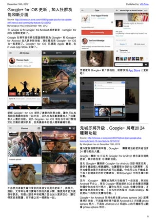 December 16th, 2012 Published by: VR-Zone
6
Google+ for iOS 更新，加入社群功
能和新介面
Source: http://chinese.vr-zone.com/44380/google-plus-for-ios-update-
with-new-ui-and-community-feature-12152012/
By Mengkuei Hsu on December 16th, 2012
在 Google 公布 Google+ for Android 將更新後，Google+ for
iOS 也隨即更新了。
Google 在稍早宣布將在聖誕假期前為 Google+ 和 Google+
for Android 加入更多新功能，現在看起來 Google+ for iOS
也一起更新了。Google+ for iOS 已通過 Apple 審查，在
iTunes App Store 上架了。
新版 Google+ for iOS 提供了最新的社群功能，讓你可以和
有相同興趣的朋友一起交流，另外也為活動邀請加入了回覆
客人人數的功能。另外 Gogole+ for iOS 現在也可以訂閱特
定社交圈的通知訊息，並具備基本的個人檔案編輯功能。
不過使用者最先會注意到的是發文介面也更新了，將照片、
連結、文字和地理位置等不同的內容分開，讓使用者更方便
發布訊息。而個人訊息串和相簿介面也加入更多空白，讓它
們更容易閱讀，而不像之前一樣擠在一起。
想要使用 Google+ 新介面的話，就趕快到 App Store 上更新
吧！
鬼城即將升級，Google+ 將增加 24
種新功能
Source: http://chinese.vr-zone.com/44374/ghost-town-google-plus-
looking-forward-18-new-feature-12152012/
By Mengkuei Hsu on December 16th, 2012
國外聖誕假期即將來臨，Google+ 團隊將送給使用者包含
24 種功能的大禮。
Google+ 團隊 14 日公布 Google+ for Android 將在當日稍晚
更新，其中將包含 18 種新功能。
首先 Google+ 團隊將 Google+ for Android 設計得更完美，
提供手機版個人帳號編輯、也讓管理內容的方式更簡單，另
外也會開始提示有新的內容可以閱讀。你也可以在手機或是
平板上訂閱喜好的社交圈通知，並和 Google+ 中的各種社群
互動。
另外 Google+ 團隊也為照片功能做了一些改進，例如在
Android 平台上，現在 Google+ 開始提供 5GB 的免費空間讓
你備份你的全尺吋照片，讓你在用完 5GB 免費空間後，才
會計算你原有的空間。（另外也仍然保持 2048×2048px 解
析度以下的照片免費的功能。）
Google+ for Android 同時也將支援 photo sphere 360 度環
景照片功能，不過當然你得升級到 Android 4.2 才拍攝 photo
sphere 照片，不過在 Android 2.2 系統以上的手機都可以觀
看 photo sphere 照片。
 