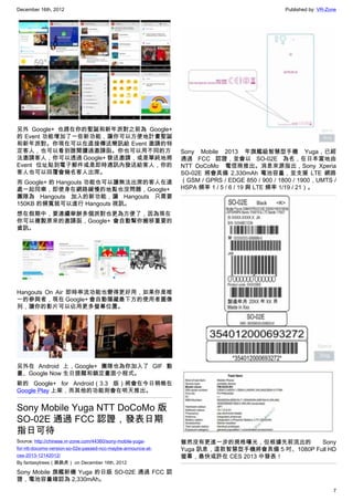 December 16th, 2012 Published by: VR-Zone
7
另外 Google+ 也趕在你的聖誕和新年派對之前為 Google+
的 Event 功能增加了一些新功能，讓你可以方便地計畫聖誕
和新年派對。你現在可以在直接傳送簡訊給 Event 邀請的特
定客人，也可以看到誰閱讀過邀請函。你也可以用不同的方
法邀請客人，你可以透過 Google+ 發送邀請，或是單純地將
Event 位址貼到電子郵件或是即時通訊內發送給客人，你的
客人也可以回覆會幾名客人出席。
而 Google+ 的 Hangouts 功能也可以讓無法出席的客人在遠
處一起同樂，即使身在網路緩慢的地點也沒問題，Google+
團隊為 Hangouts 加入的新功能，讓 Hangouts 只需要
150KB 的頻寬就可以進行 Hangouts 視訊。
想在假期中，要連續舉辦多個派對也更為方便了，因為現在
你可以複製原來的邀請函，Google+ 會自動幫你搬移重要的
資訊。
Hangouts On Air 即時串流功能也變得更好用，如果你是唯
一的參與者，現在 Google+ 會自動隱藏最下方的使用者圖像
列，讓你的影片可以佔用更多螢幕位置。
另外在 Android 上，Google+ 團隊也為你加入了 GIF 動
畫、Google Now 生日提醒和鎖定畫面小程式。
新的 Google+ for Android（3.3 版）將會在今日稍晚在
Google Play 上架，而其他的功能則會在明天推出。
Sony Mobile Yuga NTT DoCoMo 版
SO-02E 通過 FCC 認證，發表日期
指日可待
Source: http://chinese.vr-zone.com/44360/sony-mobile-yuga-
for-ntt-docomo-version-so-02e-passed-ncc-maybe-announce-at-
ces-2013-12142012/
By fantasytrees（跳跳虎） on December 16th, 2012
Sony Mobile 旗艦新機 Yuga 的日版 SO-02E 通過 FCC 認
證，電池容量確認為 2,330mAh。
Sony Mobile 2013 年旗艦級智慧型手機 Yuga，已經
通過 FCC 認證，並會以 SO-02E 為名，在日本當地由
NTT DoCoMo   電信商推出。消息來源指出，Sony Xperia
SO-02E 將會具備 2,330mAh 電池容量，並支援 LTE 網路
（GSM / GPRS / EDGE 850 / 900 / 1800 / 1900，UMTS /
HSPA 頻率 1 / 5 / 6 / 19 與 LTE 頻率 1/19 / 21）。
雖然沒有更進一步的規格曝光，但根據先前流出的 Sony
Yuga 訊息，這款智慧型手機將會具備 5 吋、1080P Full HD
螢幕，最快或許在 CES 2013 中發表！
 