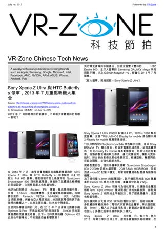 July 1st, 2013 Published by: VR-Zone
1
VR-Zone Chinese Tech News
A weekly tech news publication covering brands
such as Apple, Samsung, Google, Microsoft, Intel,
Facebook, AMD, NVIDIA, ARM, ASUS, iPhone,
Android, iPad
Sony Xperia Z Ultra 與 HTC Butterfly
s 領軍，2013 年 7 月重點新機大集
合
Source: http://chinese.vr-zone.com/71455/sony-xperia-z-ultra-and-htc-
butterfly-s-be-the-july-king-of-smartphone-07012013/
By fantasytrees（跳跳虎） on July 1st, 2013
2013 年 7 月即將推出的新機中，不知道大家最期待的是哪
一款呢？
在 2013 年 7 月，最受消費者矚目的旗艦新機莫過於 Sony
Xperia Z Ultra 與 HTC Butterfly s；前者採用 6.4 吋
超大 Full HD 螢幕，搭配目前市面上最強悍的 Qualcomm
Snapdragon 800 四核新處理器，後者除了延續過去蝴蝶機
的美型設計，在規格配置上也相當強悍。
HUAWEI則將以 Ascend P6 應戰，雖然規格偏中階，
但僅 6.18mm 的超薄體態、全金屬質感相當吸睛。由韓
國引進的 Pantech VEGA IM-A860L 以及 VEGA
Q 兩款新機，將會由亞太電信推出，分別是該電信商旗下最
強悍的機種之一，以及支援防塵、防水的中階產品。
至於同為韓國品牌的 LG，在 2013 年 7 月會推出旗艦手機
Optimus G Pro，不過以較冷門的品牌來說，20,900 元的建
議售價相信會備受考驗，且下一代的頂規新機 Optimus G2
近日也不斷曝光，不知道是否會影響買氣？
其它頗受青睞的中階產品，包括支援雙卡雙待的 HTC
Desire 600、主打大螢幕的 Samsung GALAXY Mega 系列
兩款手機，以及 GSmart Maya M1 v2，都會在 2013 年 7 月
販售。
【超大螢幕、規格超殺 – Sony Xperia Z Ultra】
Sony Xperia Z Ultra C6802 配備 6.4 吋、1920 x 1080 解析
度螢幕、支援 TRILUMINOS Display for mobile 原色顯示與
X-Reality for mobile 極真影像技術。
TRILUMINOS Display for mobile 原色顯示技術，是以 Sony
BRAVIA TV 顯示技術，打造更寬廣色域表現、呈現真實原
色；而 X-Reality for mobile 極真影像技術，則是分析所有影
像、自動再製並補強缺乏像素，優化成像品質，讓影片更為
銳利，所分析的影像元素依場景而定，根據型態、輪廓與色
彩組合調整，並強化細節表現。
規格配置部份，這款手機率先搭載 Qualcomm Snpadragon
800, 2.2GHz 四核心處理器、2GB RAM / 16GB ROM，並能
透過 microSD 記憶卡擴充，是當前硬體規格配置最為強悍的
機種。
為了提供僅 6.5mm 的超薄設計，該手機採用的是 800 萬畫
素的 Exmor RS 感光元件相機，重量部份則為 212g。
Sony Xperia Z Ultra 前後均為強化玻璃，以鑲嵌在金屬固
態框內的 OptiContrast 優效面板打造的無縫表面，搭配與
Sony Xperia Z 相同的全平衡設計，除了握感頗優外，造型
也相當吸睛。
該手機同時也支援 IP55 / IP58 防塵防水設計，且能以鉛筆、
多款觸控筆觸控操作（電容式手寫筆或金屬筆，筆尖直徑超
過 1mm），輸入文字或進行素描；針對超大螢幕的設計，
也加入了多樣化的單手操作與多工模式。
Sony Xperia Z Ultra 共有黑、白、紫三色，將在
2013 年第三季於全球上市；這款手機會領先其他國家，在
 