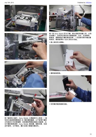 July 12th, 2013 Published by: VR-Zone
12
除了總部和工廠外，Sony Mobile 台灣維修中心是唯一一個
特別引進這款售價高達 68 萬的專業儀器，以不破壞手機防
水性能的方式拆解螢幕；若是確認問題後就會立刻維修，且
在手機的檢修過程，Sony Mobile 會拍攝、錄影存證，包括
送件資料、文字報告、圖片及影片都會完整保存。
每一款 Sony Xperia 防水手機，都必須使用特製工具、以特
定的壓力，並利用全新的防水膠條組裝；另外，在拆解前、
組裝後，都會測試手機的氣密狀態；一切流程均與手機出廠
時相同，確保能帶來 100% 的防水性能。
▼ 換上新的防水膠條。
▼ 重新組裝面板。
▼ 利用專用模具重新封裝。
 