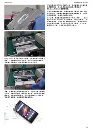 July 12th, 2013 Published by: VR-Zone
13
Sony Xperia 系列每一款防水手機，均必須透過不同的壓力
組裝，才能確保最佳的防水狀態；這一切流程與工廠相同，
且有專人手動處理，以確保手機的防水能力正常。
其實，手機防水失效最常發生的原因，在於防水塞孔蓋關閉
不完全，才會在受潮後，關閉防水塞孔蓋，卻能順利功過儀
器檢測；至於受潮試紙變色，並不代表手機一定已經受潮，
可能是天氣潮溼、或是單純孔蓋處碰到水。
所以消費者在使用防水手機下水前，務必要檢視防水塞孔蓋
是否關閉完全；非人為因素卻進水的極少數瑕疵手
機，Sony Mobile 也會願意賠償。
至於意外讓手機受潮者，建議要儘速取下電池並送修，無法
取下電池者，也要讓手機盡量處於乾燥與關機狀態，不要使
用吹風機烘乾，能救回的機率比較高。
另一方面，要注意手機可容許的防水條件，例如 Sony
Xperia Z Ultra 符合 IP55 和 IP58 規範，可防止灰塵進入，並
具備防水功能，在防水塞孔蓋關閉的狀態下，能耐受所有方
向的低壓水柱噴射，或可置於淡水水面下最深 1.5 公尺處，
最長達 30 分鐘；才能有效地提供防水能力。
 