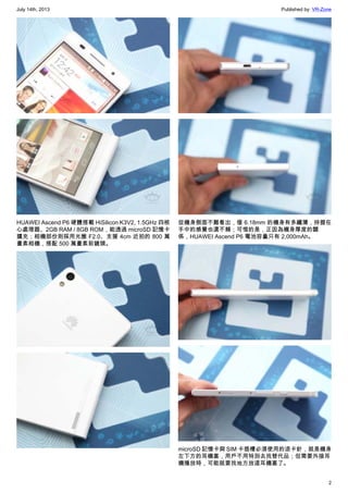 July 14th, 2013 Published by: VR-Zone
2
HUAWEI Ascend P6 硬體搭載 HiSilicon K3V2, 1.5GHz 四核
心處理器、2GB RAM / 8GB ROM，能透過 microSD 記憶卡
擴充；相機部份則採用光圈 F2.0、支援 4cm 近拍的 800 萬
畫素相機，搭配 500 萬畫素前鏡頭。
從機身側面不難看出，僅 6.18mm 的機身有多纖薄，持握在
手中的感覺也還不賴；可惜的是，正因為機身厚度的關
係，HUAWEI Ascend P6 電池容量只有 2,000mAh。
microSD 記憶卡與 SIM 卡插槽必須使用的退卡針，就是機身
左下方的耳機塞，用戶不用特別去找替代品；但需要外接耳
機播放時，可能就要找地方放這耳機塞了。
 