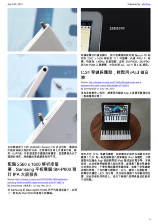 July 14th, 2013 Published by: VR-Zone
3
目前跳跳虎手上的 HUAWEI Ascend P6 為白色款，霧面設
計能有效減少指紋的沾染，在質感的呈現上也還算不錯；雖
然 HUAWEI 有針對這款手機提供保護套，但這樣就失去了
超薄的特質，與裸機的質感還是有所不同。
配備 2560 x 1600 解析度螢
幕，Samsung 平板電腦 SM-P900 預
計 IFA 大展發表
Source: http://chinese.vr-zone.com/73479/2560-1600-resolution-
samsung-tablet-sm-p900-might-announced-at-ifa-07142013/
By fantasytrees（跳跳虎） on July 14th, 2013
在 Samsung 的 User Agent Profile 用戶代理描述當中，出現
了一款名為 SM-P900 的高階平板電腦。
根據被釋出的資訊顯示，該平板電腦將採用與 Nexus 10 相
同的 2560 x 1600 解析度 10.1 吋螢幕，內建 ARM 11 架
構、時脈為 1.4GHz 的處理器，並有 SM-P900、SM-P901
與 SM-P905 三個變種，分別支援 3G、Wi-Fi 與 LTE 網路。
C.24 琴鍵保護殼，輕鬆用 iPad 做音
樂
Source: http://chinese.vr-zone.com/73345/c24-ipad-cover-and-a-
keyboard-now-start-project-at-kickstater-07132013/
By damnfat2000 on July 13th, 2013
身為音樂創作人的你，總覺得用編曲 App 上虛擬琴鍵彈起來
一點感覺都沒嗎？
或許改用 C.24 琴鍵保護殼，就能幫你紀錄更多稍縱即逝的
靈感！C.24 為一組配備兩個八度琴鍵的 iPad 保護殼，只要
搭配特定編曲 App 就能瞬間把 iPad 變成迷你電子琴；手感
部份，由於每個琴鍵皆導入磁性原理，當彈奏下壓後琴鍵會
立刻彈回原位，不會有傳統鋼琴琴鍵過重、或電子琴琴鍵鍵
過輕的問題，下按回饋力剛剛好；此外，鍵琴上方還配備一
組電容式觸控 LED 指示燈，其功能為模擬下方琴鍵相對位
置，如此即使你想再往上、或往下幾個八度彈高音或低音都
不成問題。
 