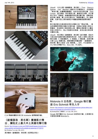 July 14th, 2013 Published by: VR-Zone
4
C.24 琴鍵保護殼目前已在 kickstarter 展開募資計劃。
《縱橫諜海：黑名單》實機影片釋
出，攔阻史上最大本土美國攻擊行動
Source: http://chinese.vr-zone.com/73097/ubisoft-teases-movie-for-tom-
clancy-splinter-cell-blacklist-will-available-at-september-07132013/
By Christine.T on July 13th, 2013
更多關於《縱橫諜海：黑名單》的詳情出來拉～
Ubisoft 今日公開《縱橫諜海：黑名單》（Tom Clancy’s
Splinter Cell Blacklist）最新中文字幕預告片，內容展現
「燃油行動」的實機遊戲畫面，並由本作的社群企劃 Zack
Cooper 進行解說。新作裡面山姆．費雪再次回歸，本次要
阻止來自「策畫者」組織發動的黑名單攻擊行動；遊戲系統
結合單人劇情、雙人合作任務以及「間諜對傭兵」多人連線
對戰，玩家可登上第四梯隊空中機動指揮總部展開特戰行
動。
影片描述發生在路易斯安那州沙濱度口的「燃油行動」，當
地有著墨西哥灣沿海最大的煉化廠，但當地已經被入侵且火
勢蔓延，身為第四小隊的隊長山姆．費雪必須趁著大火蔓延
前進入控制中心，阻止可能發生的毀滅，並找出這次黑名單
攻擊的主謀。
Ubisoft 現已開放《縱橫諜海：黑名單》進行預購，首批中
文版全面升級額外數位解鎖特典內容，包括 2 張單人與合作
模式地圖、5 項裝備配件、5 項服裝、5 種武器；並將完整
支援 Uplay 相關功能。通路預購另限量加贈「《縱橫諜海：
黑名單》鷹爪刀造型 USB 隨身碟」。另外，中文版將於 9
月上旬在台開賣 PS3、Xbox 360、PC 版本。
Motorola X 白色款，Google 執行董
座 Eric Schmidt 率先入手
Source: http://chinese.vr-zone.com/73324/motorola-x-phone-white-color-
hand-on-by-google-erci-schmidt-07132013/
By fantasytrees（跳跳虎） on July 13th, 2013
Google 執行董座 Eric Schmidt 在使用的手機，正是預計尚
未發表的新機 Motorola X。
 