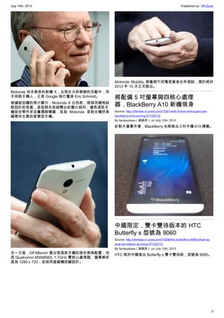July 14th, 2013 Published by: VR-Zone
5
Motorola 尚未發表的新機 X，出現在日前舉辦的活動中，而
手持該手機人，正是 Google 執行董座 Eric Schmidt。
根據被拍攝的照片顯示，Motorola X 白色款，將採用網格紋
路設計的背蓋，造型與先前被釋出的圖片相同；據悉這款手
機部份零件來自臺灣與韓國，並為 Motorola 首款全機於美
國德州生產的智慧型手機。
另一方面，GFXBench 曾出現這款手機的部份規格配置，包
括 Qualcomm MSM8960, 1.7GHz 雙核心處理器、螢幕解析
度為 1280 x 720，並採用虛擬觸控鍵設計。
Motorola Mobility 將會與不同電信業者合作測試，預計將於
2013 年 10 月正式推出。
將配備 5 吋螢幕與四核心處理
器，BlackBerry A10 新機現身
Source: http://chinese.vr-zone.com/73301/with-5-inch-and-quad-core-
blackberry-a10-coming-07122013/
By fantasytrees（跳跳虎） on July 12th, 2013
針對大螢幕市場，BlackBerry 也將推出 5 吋手機 A10 應戰。
中國限定，雙卡雙待版本的 HTC
Butterfly s 型號為 9060
Source: http://chinese.vr-zone.com/73288/htc-butterfls-s-9060-show-as-
dual-sim-edition-at-china-07122013/
By fantasytrees（跳跳虎） on July 12th, 2013
HTC 將於中國推出 Butterfly s 雙卡雙待版，型號為 9060。
 