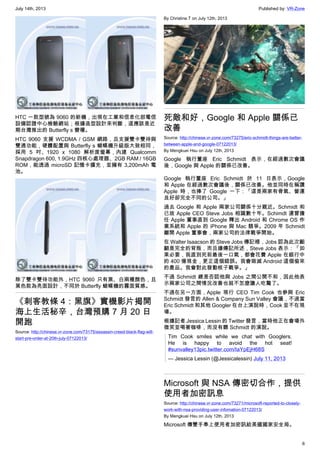 July 14th, 2013 Published by: VR-Zone
6
HTC 一款型號為 9060 的新機，出現在工業和信息化部電信
設備認證中心檢驗網站；根據造型設計來判斷，這應該是近
期台灣推出的 Butterfly s 變種。
HTC 9060 支援 WCDMA / GSM 網路，且支援雙卡雙待與
雙通功能，硬體配置與 Butterfly s 蝴蝶機升級版大致相同，
採用 5 吋、1920 x 1080 解析度螢幕，內建 Qualcomm
Snapdragon 600, 1.9GHz 四核心處理器、2GB RAM / 16GB
ROM，能透過 microSD 記憶卡擴充，並擁有 3,200mAh 電
池。
除了雙卡雙待功能外，HTC 9060 只有黑、白兩種顏色，且
黑色款為亮面設計，不同於 Butterfly 蝴蝶機的霧面質感。
《刺客教條 4：黑旗》實機影片揭開
海上生活秘辛，台灣預購 7 月 20 日
開跑
Source: http://chinese.vr-zone.com/73175/assassin-creed-black-flag-will-
start-pre-order-at-20th-july-07122013/
By Christine.T on July 12th, 2013
死敵和好，Google 和 Apple 關係已
改善
Source: http://chinese.vr-zone.com/73275/eric-schmidt-things-are-better-
between-apple-and-google-07122013/
By Mengkuei Hsu on July 12th, 2013
Google 執行董座 Eric Schmidt 表示，在經過數次會議
後，Google 與 Apple 的關係已改善。
Google 執行董座 Eric Schmidt 於 11 日表示，Google
和 Apple 在經過數次會議後，關係已改善。他並同時在稱讚
Apple 時，也捧了 Google 一下：「這是兩家有骨氣、營運
良好卻完全不同的公司。」
過去 Google 和 Apple 兩家公司關係十分親近。Schmidt 和
已故 Apple CEO Steve Jobs 相識數十年。Schimdt 還曾擔
任 Apple 董事直到 Google 釋出 Android 和 Chrome OS 作
業系統和 Apple 的 iPhone 與 Mac 競爭。2009 年 Schmidt
離開 Apple 董事會，兩家公司的法律戰爭開始。
在 Walter Isaacson 的 Steve Jobs 傳記裡，Jobs 認為此次齟
齬是完全的背叛，而且據傳記所述，Steve Jobs 表示：「如
果必要，我直到死前最後一口氣，都會花費 Apple 在銀行中
的 400 億現金，更正這個錯誤。我會毀滅 Android 這個偷來
的產品。我會對此發動核子戰爭。」
不過 Schmidt 總是否認他與 Jobs 之間公開不和，因此他表
示兩家公司之間情況改善也就不怎麼讓人吃驚了。
不過在另一方面，Apple 現行 CEO Tim Cook 也參與 Eric
Schmidt 發言的 Allen & Company Sun Valley 會議，不過當
Eric Schmidt 和其他 Googler 在台上演說時，Cook 並不在現
場。
根據記者 Jessica Lessin 的 Twitter 發言，當時他正在會場外
微笑並喝著咖啡，而沒有聽 Schmidt 的演說。
Tim Cook smiles while we chat with Googlers.
He is happy to avoid the hot seat!
#sunvalley13pic.twitter.com/IaYpEjH68S
— Jessica Lessin (@Jessicalessin) July 11, 2013
Microsoft 與 NSA 傳密切合作，提供
使用者加密訊息
Source: http://chinese.vr-zone.com/73271/microsoft-reported-to-closely-
work-with-nsa-providing-user-infomation-07122013/
By Mengkuei Hsu on July 12th, 2013
Microsoft 傳雙手奉上使用者加密訊給美國國家安全局。
 