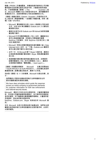 July 14th, 2013 Published by: VR-Zone
7
稜鏡（PRISM）計畫揭露後，多數被指提供資料的公司多數
聲明僅有在政府單位提供法院命令時，才會提供使用者資
料。不過根據英國《衛報》（The Guardian）指
出，Microsoft 其實和 NSA 有更密切的合作，提供攔截使用
者通訊的方式，並提供解除該公司的加密機制的方式。
《衛報》根據史諾登（Edward Snowden）所提供的文件，
在上個月和《華盛頓郵報》一起揭露了稜鏡計畫。同時《衛
報》也進一步分析出：
• MIcrosoft 幫助國家安全局（NSA）規避該公司的加密
方式，以防 NSA 無法攔截在 Outlook.com 入口網站的
網頁聊天訊息；
• 國家安全局可以在 Outlook.com 和 Hotmail 加密前就攔
截到電子郵件；
• Microsoft 今年和聯邦調查局（FBI）合作，讓國家安全
局可以透過稜鏡計畫，存取該公司雲端儲存服務
SkyDrive 中的資料，目前 SkyDrive 在全球已有 2 億
5000 萬使用者；
• Microsoft 同時也和聯邦調查局的資料攔截小組（Data
Intercept Unit）合作，以「了解」Outlook.com 讓使用
者可以建立電子郵件分身的功能；
• 去年 7 月，在 Microsoft 買下 Skype 九個月後，國家安
全局就將透過稜鏡計畫收集的 Skype 視訊通話量提高
到三倍；
• 透過稜鏡計畫收集的資料會由國家安全局，定期提供
給聯邦調查局（FBI）和中央情報局（CIA），國家安
全局將該計畫稱為「團隊運動」（team sport）。
《衛報》所揭露的情報和 Microsoft 在數月前開始的
「YOUR PRIVACY IS OUR PRIORITY」（你的隱私是我們
最重要的事）宣傳活動比較起來，顯得十分矛盾。
而針對《衛報》在 11 日的報導，Microsoft 也提出回應，表
示：
我們整家公司對於回應政府因執行法律和國家安全所
要求的顧客資訊有清楚的規範。
We have clear principles which guide the response
across our entire company to government demands
for customer information for both law enforcement
and national security issues.
Microsoft 還表示只有在合於法律程序時，才會提供顧客資
料，而且該公司會詳細檢視每個要求，並只提供特定帳號或
身份的資訊，而不會像過去數週媒體所報導地，大量提供使
用者資料，因此政府無法直接存取
SkyDrive、Outlook.com、Skype 和其他任何 Microsoft 產
品。
另外 Microsoft 也表示在更新或是升級產品時，他們有法律
義務在政府基於執行法律或是國家安全提供要求時，必須可
以提供資訊。
 
