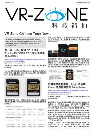 July 16th, 2013 Published by: VR-Zone
1
VR-Zone Chinese Tech News
A weekly tech news publication covering brands
such as Apple, Samsung, Google, Microsoft, Intel,
Facebook, AMD, NVIDIA, ARM, ASUS, iPhone,
Android, iPad
第一張 UHS-II 相容 SD 卡現身！
Toshiba EXCERIA PRO 寫入速度高
達 240MB/s
Source: http://chinese.vr-zone.com/73772/toshiba-to-launch-exceria-pro-
uhs-ii-sd-card-in-october-07162013/
By Mengkuei Hsu on July 16th, 2013
世界第一張 UHS-II 相容 SD 卡正式發表，寫入速度高達
240MB/s。
Toshiba 將於 10 月推出相容於 UHS-II 介面的 SD EXCERIA
PRO 系列，容量提供 16GB 和 32GB，同時也將具備目前
SD 卡寫入最高速 240MB/s。
這比目前最快的 UHS-I 介面 SD 還快上 2.5 倍之多，適合拿
來傳送大型檔案，而 EXCERIA PRO 系列的讀取速度更高達
260MB/s。
而 Toshiba 也將在 11 月推出 EXCERIA 系列 SD 卡，包含
32GB 和 64GB，寫入速度高達 260MB/s，不過讀取速度僅
有 120 MB/s。
雖然這兩張卡相容於 UHS-II，不過速度等級仍然標為 UHS
Speed Grade 1，也就是說速度高於 10MB/s，而介面部分
則標為「II」，表示支援 UHS-II 介面。UHS-II 介面比 UHS-
I 多了一排針腳，因此必須裝置支援才有可能使用 UHS-II 介
面，提供更高速度，理論速度最高 312MB/s。
對體感裝置有興趣，Apple 或收購
Kinect 感應器開發商 PrimeSense
Source: http://chinese.vr-zone.com/73757/apple-said-to-in-discuss-with-
primesense-about-purchasing-07162013/
By Mengkuei Hsu on July 16th, 2013
市場指出，Apple 想要購買以色列半導體設計公司
PrimeSense。
繼之前傳出 Apple 欲收購半導體公司 GlobalFoundries 的
消息後，16 日又傳出 Apple 也正和以色列半導體設計公
司 PrimeSense 洽談收購事宜。PrimeSense 以提供 Xbox
Kinect 和 ASUS Wavi Xation 中的 3D 感應器而著名。
根據以色列報紙 Calcalist 的說法，在 PrimeSense 高層代
表團前往 Apple 總公司討論如何將自家技術應用在 Apple 產
品後，Apple 提出以 2 億 8,000 萬美元（約新台幣 83 億
5,408 萬元）收購這家 3D 感應器專家。過去 PrimeSense 曾
與 Microsoft 合作將其技術、晶片和設計應用在 Xbox 360 第
一代 Kinect 配件中。
這不是 Apple 第一次尋求收購以色列元件製造商，在
2012 年 1 月，Apple 曾表示已經以 4 億美
元（約新台幣 119 億 3,440 萬元）收購快閃儲存公
 