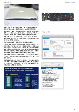 July 1st, 2013 Published by: VR-Zone
11
有變化的部分，第一是在處理器，第二是處理器散熱模組，
第三是 PCIe SSD，最後則是 802.11ac 無線網路模組。
處理器部分，採用了 Intel 第四代 Core 處理器，Apple 選擇
的是 Intel HD Graphics 5000 的 Core i5-4250U 以及 Core
i7-4650U 兩款處理器，後者需要透過付費升級方式獲得。
時脈方面，Core i5-4250U 較 1.6GHz Core i5-4200U，
運行時脈為 1.3GHz，但 Turbo Boost 之後的時脈與 Core
i5-4200U 相同為 2.6GHz。
何以會如此的產品，或許與 TDP 有相當大的關係。
1.6GHz 搭配 Intel HD Graphics 4400 的 Core i5-4200U，官
方標示最大 TDP 部分為 15W；時脈為 1.3GHz，搭配 Intel
HD Graphics 5000 的 Core i5-4250U，最大 TDP 與時脈較
高的 Core i5-4200U 相同為 15W。我們相信 Intel 藉調低時
脈的做法，讓 GPU 較高的處理器維持在相同 TDP，主要是
現行時脈對多核心架構處理器的影響沒有過去來得大。
同樣的事情也在 Core i7 的部分發生，Core i7-4650U 時脈為
1.7GHz，而 Core i7-4600U 時脈則高達 2.1GHz，最大 TPD
維持在 15W。
散熱器模組的話，新一代的 U 系列和 Y 系列處理器採用
SoC 架構，因此處理器看起來將會比過去更大顆，但它包含
了 CPU+GPU（較大的部分）和 PCH（一般稱南橋），所
以散熱部分也需要做一些變化。
（image by iFixit）
 