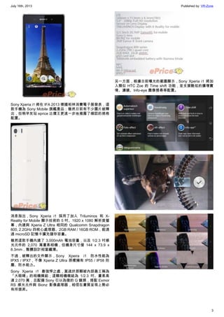 July 16th, 2013 Published by: VR-Zone
3
Sony Xperia i1 將在 IFA 2013 德國柏林消費電子展發表，這
款手機為 Sony Mobile 旗艦產品；雖然日前有不少圖片被釋
出，但稍早友站 eprice 比價王更進一步地揭露了確認的規格
配置。
消息指出，Sony Xperia i1 採用了加入 Triluminos 和 X-
Reality for Mobile 顯示技術的 5 吋、1920 x 1080 解析度螢
幕，內建與 Xperia Z Ultra 相同的 Qualcomm Snapdragon
800, 2.2GHz 四核心處理器、2GB RAM / 16GB ROM，能透
過 microSD 記憶卡擴充儲存容量。
雖然這款手機內建了 3,000mAh 電池容量，以及 1/2.3 吋感
光元件的 2,070 萬畫素相機，但機身尺寸僅 144 x 73.9 x
8.3mm，整體設計相當纖薄。
不過，被釋出的文件顯示，Sony Xpeira i1 防水性能為
IPX5 / IPX7，不像 Xperia Z Ultra 那樣擁有 IP55 / IP58 防
塵、防水能力。
Sony Xperia i1 最強悍之處，莫過於那顆被內部員工稱為
「大眼睛」的相機模組；這顆相機模組為 1/2.3 吋、畫素高
達 2,070 萬，且配備 Sony 引以為傲的 G 鏡頭，搭配 Exmor
RS 感光元件與 Bionz 影像處理器，相信在畫質呈現上勢必
有所提昇。
另一方面，根據日前曝光的截圖顯示，Sony Xperia i1 將加
入類似 HTC Zoe 的 Time shift 功能，並支援酷炫的擴增實
境、濾鏡、Info-eye 圖像搜尋等配置。
 