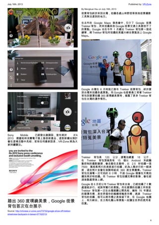 July 16th, 2013 Published by: VR-Zone
4
Sony Mobile 已經發出邀請函，宣布將於 IFA
2013 德國柏林消費電子展上發表新產品，這款新機也預計
會在這場活動中亮相；若有任何最新訊息，VR-Zone 將為大
家持續關注。
踏出 360 度環繞美景，Google 街景
背包首次在台展示
Source: http://chinese.vr-zone.com/73732/google-show-off-trekker-
streetview-backpack-in-taiwan-07162013/
By Mengkuei Hsu on July 16th, 2013
街景背包終於來到台灣，拍攝各處山林野徑等其他街景攝影
工具無法達到的地方。
在去年的 Google Maps 發表會中，引介了 Google 街景
Trekker 背包，用來拍攝其他 Google 街景交通工具都到不了
的景點。Google 也在今年 1 月繳出 Trekker 背包第一張成
績單，將 Trekker 背包所拍攝的美國大峽谷景點放上 Google
Maps。
Google 台灣在 6 月時就已發布 Trekker 街景背包，終於要
到台灣來拍攝各處景點。而 Google 也趁著員工背著 Trekker
背包到碧潭拍攝 360 度環繞美景時，揭露了更多 Trekker 背
包在台灣的運作情形。
Trekker 背包高 120 公分，連電池總重 18 公斤，
在 Trekker 背包頂端具有 15 個以 Android 系統驅
動控制的攝影鏡頭，會自動在走動時，以 2.5 秒拍攝一張
7500 萬相素照片的速度進行拍攝，約為人類步行的一般速
度，這些照片並會在後製時組成 360 度全景圖像。Trekker
背包充滿電一次可拍約 8 小時，不過 Google 僅會在天氣拍
攝效果好時拍攝。而 Trekker 背包拍攝完畢的影像，會在經
過後製處理後上網。
Google 自 6 月初公布 Trekker 背包來台後，已經拍攝了十數
處僅能步行、或狹窄難行的景點。而在碧潭的拍攝工作則是
Trekker 背包第一次在台灣媒體公開亮相，擁有 76 年歷史
的碧潭吊橋，是世界僅存的鎢鋼球軸承吊橋，透過 Trekker
背包的拍攝，就可以將吊橋之美保留下來，在 Google 地圖
上，和大峽谷、吉力馬札羅山等景點一起讓全世界的使用者
欣賞。
 