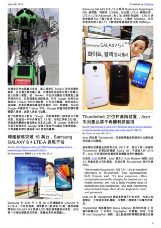 July 16th, 2013 Published by: VR-Zone
5
台灣是亞洲地區繼日本後，第二個進行 Trekker 背包拍攝的
國家，在台灣主要拍攝山道、吊橋等其他街景交通工具難以
進入的狹小景點。但 Trekker 背包所拍攝的台灣景點上線
時間仍未定，目前都還在後製階段。另外 Google 也將在台
灣推出 Trekker 背包出借服務，任何研究機關、學校或是公
益組織，如果有興趣拍攝特定地點的 360 度環境，可以向
Google 申請借用 Trekker 背包，Google 將會派員訓練申請
機關人員後，由該人員自行拍攝。
除了街景背包入對外，Google 的特蒐景點上線速度也不斷
成長，在短短一年半內增加了 1.5 倍，目前已突破 250 個。
而綠島和蘭嶼全島街景也已正式上線，而 Google 也將在今
年夏天新增更多 Google 街景手推車所拍攝的台灣博物館、
大眾運輸和歷史建築等 360 度室內實景。
韓國銷售突破 15 萬台，Samsung
GALAXY S 4 LTE-A 表現不俗
Source: http://chinese.vr-zone.com/73722/samsung-galaxy-s4-lte-a-
break-through-150k-in-korea-07162013/
By fantasytrees（跳跳虎） on July 16th, 2013
Samsung 在 2013 年 6 月 26 日於韓國推出 GALAXY S
4 LTE-A，才短短兩週，銷售數字已經突破 15 萬；雖然與國
際版的 GALAXY S 4 號稱 2,000 萬的銷售量有所差距，但以
單一市場的銷售狀況來說，這樣的表現相當驚人。
Samsung GALAXY S 4 LTE-A 採用 Qualcomm Snapdragon
800 處理器，時脈為 2.3GHz，且支援 LTE-A 網路技術；
LTE-A（LTE-Advanced）是 LTE 技術的升級版， LTE-A 速
度理論值可以下載可高達 1Gbps，上傳為 500Mbps，而目
前使用的第 8 版 LTE 下載速度理論值最快可達 300Mbps。
Thunderbolt 定位在高階裝置，Acer
系列產品將不再擁有該選項
Source: http://chinese.vr-zone.com/73716/acer-aspires-will-say-goodbye-
to-intel-thunderbolt-might-be-high-cost-is-the-point-07162013/
By Chris.L on July 16th, 2013
Acer 將放棄 Thunderbolt，而這個舉動或許跟部分台廠思維
有相當大的關係。
這家筆記型電腦品牌商率先在 2012 年，推出了第一款擁有
Thunderbolt 的筆記型電腦 Aspire S5，不過進入到 2013
年，Acer 目前確認將放棄這個高傳輸效率的傳輸埠。
在接受 Cnet 訪問時，Acer 發言人 Ruth Rosene 強調 USB
3.0 將會是該公司的重點，而這也是 Thunderbolt 很好的替
代品。
“We’re really focusing on USB 3.0 — it’s an excellent
alternative to Thunderbolt,” Acer spokeswoman
Ruth Rosene said. “It’s less expensive, offers
comparable bandwidth, charging for devices such as
mobile phones, and has a large installed base of
accessories and peripherals,” she said, mentioning
external hard drives, flash drives, keyboards, mice,
and gamepads.
USB 3.0 與 Thunderbolt 應該是兩個平行的世界，性質上相
當類似，主要還是資料傳輸，但實質上應當是不同屬性的產
品。
Thunderbolt 透過獨有的 Daisy Chained 能同時串接 6 台
儲存裝置以及 1 台原生 DisplayPort 的螢幕。同時，它使
用 mini DisplayPort 規範，因此能直接將筆電訊號輸出至螢
 