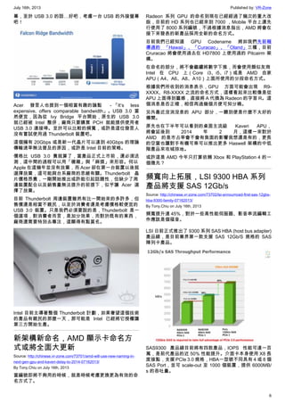 July 16th, 2013 Published by: VR-Zone
6
幕，至於 USB 3.0 的話…好吧，考慮一台 USB 的外接螢幕
吧！
Acer 發言人也提到一個相當有趣的論點 －「It’s less
expensive, offers comparable bandwidth」。USB 3.0 當
然便宜，因為從 Ivy Bridge 平台開始，原生的 USB 3.0
就已經被 Intel 整併，廠商只要購買 PCH 就能提供使用者
USB 3.0 連接埠。至於可以比較的頻寬，或許是這位發言人
沒有嘗試使用過 Thunderbolt 裝置吧。
這個擁有 20Gbps 或是新一代晶片可以達到 40Gbps 的理論
傳輸速率無法普及的原因，或許是 Intel 目前的策略。
價格比 USB 3.0 貴就算了，當產品正式上市前，還必須送
測，這中間的過程可以用「複雜」與「麻煩」來形容。何以
Apple 在這幾年並沒有放棄，而 Acer 卻在第一台裝置以後就
選擇放棄，這可能與台系廠商的思維有關。Thunderbolt 晶
片價格昂貴，一剛開始推出或許能引起話題性，但缺少了周
邊裝置配合以及銷售量無法提升的前提下，似乎讓 Acer 選
擇了放棄。
目前 Thunderbolt 周邊裝置雖然有比一開始來的多許多，但
售價還是相當不親民，以至於消費者還是考慮價格較便宜的
USB 3.0 裝置。只是我們必須要說的是，Thunderbolt 是一
個選項，對消費者而言，是加分效果，而對於既有的東西，
廠商還需要特別去專注，這顯得有點莫名。
Intel 目前主導著整個 Thunderbolt 計劃，如果奢望這個技術
的產品有親民的那麼一天，那可能是 Intel 已經將它授權讓
第三方開始生產。
新架構新命名，AMD 顯示卡命名方
式或將全面大更新
Source: http://chinese.vr-zone.com/73701/amd-will-use-new-naming-in-
next-gen-gpu-and-kaveri-delay-to-2014-07162013/
By Tony.Chiu on July 16th, 2013
當編號即將不夠用的時候，就是時候考慮更換更為有效的命
名方式了。
Radeon 系列 GPU 的命名到現在已經經過了幾次的重大改
版，目前的 HD 系列也已經來到 7000 ，Mobile 平台上還先
行使用了 8000 系列編號，不過根據消息指出，AMD 將會在
接下來發表的新產品採用全新的命名方式。
目前我們已經知道 GPU Codename 將如我們先前報
導過的 「Hawaii」、「Curacao」、「Oland」三種，目前
Cruracao 將會使用過去在 HD7800 上使用過的 Pitcairm 架
構。
在命名的部分，將不會繼續將數字下推，而會使用類似友商
Intel 在 CPU 上（Core i3、i5、i7）或是 AMD 自家
APU（A4、A6、A8、A10）上面所使用的分段命名方式。
根據我們所收到的消息表示，GPU 方面可能會出現 R9-
XXXX、R8-XXXX 之流的命名方式，這樣看起來比較像是從
APU 上面得到靈感，直接將 A 代換為 Radeon 的字首 R。這
個消息是否正確，相信再過幾個月便可知分曉。
另外最近沒消沒息的 APU 部分，一聽到便是什麼不太好的
傳聞。
原先也在下半年可以看到的桌面主流級 Kaveri APU，
將會延後到 2014 年 2 月，這樣一來對於
AMD 的是市占率會不會有負面的影響我想還是有的，更長
的空窗也讓對手有機可乘可以推出更多 Haswell 架構的中低
階產品來攻城掠地。
或許這是 AMD 今年只打算依賴 Xbox 和 PlayStation 4 的一
個徵兆？
頻寬向上拓展，LSI 9300 HBA 系列
產品將支援 SAS 12Gb/s
Source: http://chinese.vr-zone.com/73702/lsi-annoumced-first-sas-12gbs-
hba-9300-family-07162013/
By Tony.Chiu on July 16th, 2013
頻寬提升達 45%，對於一些高性能伺服器、影音串流編輯工
作應該是個福音。
LSI 日前正式推出了 9300 系列 SAS HBA (host bus adapter)
產品線，是目前業界第一款支援 SAS 12Gb/S 規格的 SAS
陣列卡產品。
SAS9300 產品線目前將有四款產品，IOPS 性能可達一百
萬，是前代產品的近 50% 性能提升。介面卡本身使用 X8 長
度接點，支援 PCIe 3.0 規格，HBA一型號不同具有 4 或 8 個
SAS Port，並可 scale-out 至 1000 個裝置，提供 6000MB/
s 的吞吐量。
 
