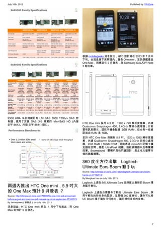 July 16th, 2013 Published by: VR-Zone
7
9300 HBA 系列搭載的是 LSI SAS 3008 12Gb/s SAS 控
制器，使用了支援 SAS 3.0 規範的 Mini-SAS HD (內接
SFF-8643、外接 SFF-8644) 接口。
兩週內推出 HTC One mini，5.9 吋大
的 One Max 預計 9 月發表 ？
Source: http://chinese.vr-zone.com/73695/htc-one-mini-will-announced-
before-august-and-one-max-will-release-by-htc-at-september-07162013/
By fantasytrees（跳跳虎） on July 15th, 2013
消息指出，HTC One mini 將在 7 月中下旬推出，而 One
Max 則預計 9 月發表。
根據 mobilegeeks 消息指出，HTC 預計將在 2013 年 7 月中
下旬、也就是接下來兩週內，發表 One mini，至於旗艦產品
One Max，則應該在 9 月發表，與 Samsung GALAXY Note
3 相抗衡。
HTC One mini 採用 4.3 吋、1280 x 720 解析度螢幕，內建
Qualcomm Snapdragon 400, 1.4GHz 雙核心處理器；日前
曾有訊息顯示，這款手機會配備 2GB RAM，但也有一些資
訊指出 RAM 是 1GB。
至於 HTC One Max 則擁有 5.9 吋、1920 x 1080 解析度螢
幕，內建 Qualcomm Snapdragon 800, 2.3GHz 四核心處理
器、2GB RAM / 16GB ROM，並能透過 microSD 記憶卡擴
充儲存空間，搭配 UltraPixel 相機、指紋辨識器以及專屬觸
控筆、Boomsound 雙喇叭與快門鍵設計，是主攻大螢幕市
場的旗艦機種。
360 度全方位出擊，Logitech
Ultimate Ears Boom 動手玩
Source: http://chinese.vr-zone.com/73639/logitech-ultimate-ears-boom-
hands-on-07162013/
By Mengkuei Hsu on July 15th, 2013
Logitech 上週在台以 Ultimate Ears 品牌推出最新的 Boom 隨
身藍牙喇叭。
Logitech 上週在台灣發布了新的 Ultimate Ears Boom，採
用年輕化的時尚多色設計，並具備 360 度喇叭，讓你可以將
UE Boom 隨手擺在任何地方，讓它提供美妙的音樂。
 