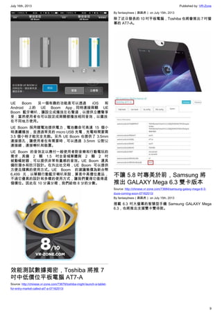 July 16th, 2013 Published by: VR-Zone
9
UE Boom 另一個有趣的功能是可以透過 iOS 和
Android 上的 UE Boom App，同時連接兩顆 UE
Boom 藍牙喇叭，讓設立成播放左右聲道，以提供立體聲享
受；當然使用者也可以設定成兩顆都播放相同音效，以擺放
在不同地方使用。
UE Boom 採用鋰電池提供電力，電池壽命可高達 15 個小
時連續播放，並透過常見的 micro USB 充電，充電時間要需
3.5 個小時才能完全充飽。另外 UE Boom 也提供了 3.5mm
連接插孔，讓使用者在有需要時，可以透過 3.5mm 公對公
連接線，連接喇叭和裝置。
UE Boom 的音效足以應付一般使用者對音樂和行動電玩的
需求，具備 2 顆 1.5 吋全音域單體與 2 顆 2 吋
被動幅射器，可以提供非常有量感的音效。UE Boom 還具
備防潑水和防汙設計。在外出社交時，UE Boom 可以提供
方便且隨興的使用方式。UE Boom 的建議售價為新台幣
6,499 元，以單顆行動藍牙喇叭來說，算是中高價位產品，
不過它優異的設計和多樣的使用方式，讓我們覺得它值得這
個價位。因此在 10 分滿分裡，我們給他 8 分的分數。
效能測試數據揭密，Toshiba 將推 7
吋中低價位平板電腦 AT7-A
Source: http://chinese.vr-zone.com/73679/toshiba-might-launch-a-tablet-
for-entry-market-called-at7-a-07162013/
By fantasytrees（跳跳虎） on July 15th, 2013
除了近日發表的 10 吋平板電腦，Toshiba 也將會推出 7 吋螢
幕的 AT7-A。
不讓 5.8 吋專美於前，Samsung 將
推出 GALAXY Mega 6.3 雙卡版本
Source: http://chinese.vr-zone.com/73684/samsung-galaxy-mega-6-3-
duos-coming-soon-07162013/
By fantasytrees（跳跳虎） on July 15th, 2013
搭載 6.3 吋大螢幕的智慧型手機 Samsung GALAXY Mega
6.3，也將推出支援雙卡雙待款。
 