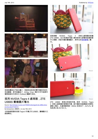 July 16th, 2013 Published by: VR-Zone
12
前提是壽星也不能太膽小，若被突如其來的雙手嚇到花容失
色或翻臉，那可就尷尬了…B-Day Chair 預計今年年底跨年
檔期就能在巴西各大 Outback 餐廳中見到。
採用 NVIDIA Tegra 4 處理器，ZTE
U988S 實機圖片曝光
Source: http://chinese.vr-zone.com/73609/nvidia-tegra4-zte-u988s-show-
at-china-site-07152013/
By fantasytrees（跳跳虎） on July 15th, 2013
日前通過認證的首款 Tegra 4 手機 ZTE U988S，實機圖片已
經被釋出。
首款搭載 NVIDIA Tegra 4 四核心處理器的新機
ZTE U988S，在日前通過中國工業和信息化部電信設備認證
中心檢驗，而該手機的實機圖片，稍早也於星星論壇上曝
光。
ZTE U988S 將是全球首款市售、採用 NVIDIA Tegra
4 四核心處理器的智慧型手機；該手機的效能數據日前曾在
網路上曝光，在處理器時脈 1.8GHz 的狀況下，AnTuTu 安
兔兔得分為 29,784 分。
 