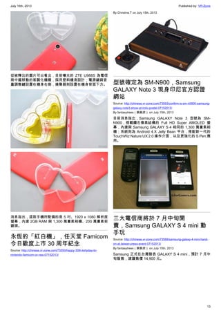 July 16th, 2013 Published by: VR-Zone
13
從被釋出的圖片可以看出，目前曝光的 ZTE U988S 為電信
商中國移動的客製化機種，採用塑料機身設計；電源鍵與音
量調整鍵設置在機身右側，揚聲器則設置在機身背面下方。
消息指出，這款手機所配備的是 5 吋、1920 x 1080 解析度
螢幕，內建 2GB RAM 與 1,300 萬畫素相機、200 萬畫素前
鏡頭。
永恆的「紅白機」，任天堂 Famicom
今日歡度上市 30 周年紀念
Source: http://chinese.vr-zone.com/73550/happy-30th-birtyday-to-
nintendo-famicom-or-nes-07152013/
By Christine.T on July 15th, 2013
型號確定為 SM-N900，Samsung
GALAXY Note 3 現身印尼官方認證
網站
Source: http://chinese.vr-zone.com/73593/confirm-is-sm-n0900-samsung-
galaxy-note3-show-at-indo-postel-07152013/
By fantasytrees（跳跳虎） on July 15th, 2013
目前消息指出，Samsung GALAXY Note 3 型號為 SM-
N900，搭載鑽石像素結構的 Full HD Super AMOLED 螢
幕，內建與 Samsung GALAXY S 4 相同的 1,300 萬畫素相
機；系統則為 Android 4.X Jelly Bean 平台，搭配新一代的
TouchWiz Nature UX 2.0 操作介面，以及更強化的 S Pen 應
用。
三大電信商將於 7 月中旬開
賣，Samsung GALAXY S 4 mini 動
手玩
Source: http://chinese.vr-zone.com/73568/samsung-galaxy-4-mini-hand-
on-at-taiwan-press-event-07152013/
By fantasytrees（跳跳虎） on July 15th, 2013
Samsung 正式在台灣發表 GALAXY S 4 mini，預計 7 月中
旬販售，建議售價 14,900 元。
 