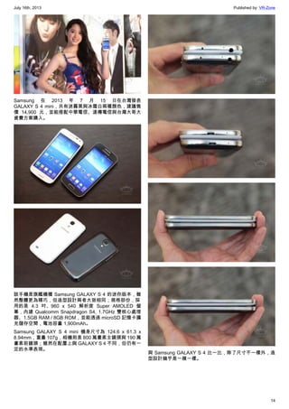 July 16th, 2013 Published by: VR-Zone
14
Samsung 在 2013 年 7 月 15 日在台灣發表
GALAXY S 4 mini，共有迷霧黑與冰霜白兩種顏色，建議售
價 14,900 元，並能搭配中華電信、遠傳電信與台灣大哥大
資費方案購入。
該手機是旗艦機種 Samsung GALAXY S 4 的迷你版本，雖
然整體更為精巧，但造型設計兩者大致相同；規格部份，採
用的是 4.3 吋、960 x 540 解析度 Super AMOLED 螢
幕，內建 Qualcomm Snapdragon S4, 1.7GHz 雙核心處理
器、1.5GB RAM / 8GB ROM，並能透過 microSD 記憶卡擴
充儲存空間，電池容量 1,900mAh。
Samsung GALAXY S 4 mini 機身尺寸為 124.6 x 61.3 x
8.94mm，重量 107g，相機則是 800 萬畫素主鏡頭與 190 萬
畫素前鏡頭；雖然在配置上與 GALAXY S 4 不同，但仍有一
定的水準表現。
與 Samsung GALAXY S 4 比一比，除了尺寸不一樣外，造
型設計幾乎是一模一樣。
 