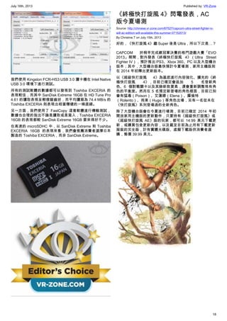July 16th, 2013 Published by: VR-Zone
18
我們使用 Kingston FCR-HS3 USB 3.0 讀卡機在 Intel Native
USB 3.0 環境下進行測試。
所有的測試軟體的數據都可以發現到 Toshiba EXCERIA 的
表現較佳，而其中 SanDisk Extreme 16GB 在 HD Tune Pro
4.61 的讀取表現呈輕微鋸齒狀，而平均讀寫為 74.4 MB/s 的
Toshiba EXCERIA 則表現出相當穩健的一條直線。
另一方面，我們使用了 FastCopy 這套軟體進行傳輸測試，
數據也合理的指出不論是讀取或是寫入，Toshiba EXCERIA
16GB 的表現都較 SanDisk Extreme 16GB 要來得好不少。
在高速的 microSDHC 中，以 SanDisk Extreme 和 Toshiba
EXCERIA 16GB 的表現來看，我們會推薦消費者選擇日本
製造的 Toshiba EXCERIA，而非 SanDisk Extreme。
《終極快打旋風 4》閃電發表，AC
版今夏場測
Source: http://chinese.vr-zone.com/67527/capcom-ultra-street-fighter-iv-
will-ac-edition-will-available-this-summer-07152013/
By Christine.T on July 15th, 2013
好的，《快打旋風 4》繼 Super 後是 Ultra，所以下次是…？
CAPCOM 於稍早完成總冠軍決賽的格鬥遊戲大賽「EVO
2013」期間，對外發表《終極快打旋風 4》（Ultra Street
Fighter IV），預計推出 PS3、Xbox 360、PC 以及大型機台
版本；其中，大型機台版最快預計今夏場測，家用主機版則
在 2014 年初釋出更新版本。
以《超級快打旋風 4》為基底進行內容強化、擴充的《終
極快打旋風 4》，目前已確定會追加 5 名登新角
色、6 個對戰關卡以及其餘新款要素，還會重新調整現有角
色的平衡度。然而在 5 名預定新登場的角色裡面，目前已知
會有猛毒（Poison）、艾蓮娜（Elena）、羅倫特
（Rolento）、雨果（Hugo）等角色出場，另有一名從未在
《快打旋風》系列登場過的全新角色。
除了大型機台版會在今夏進行場測，目前已確定 2014 年初
開放家用主機版的更新動作，只要持有《超級快打旋風》或
《超級快打旋風 AE》版的玩家，都可以 14.99 美元下載更
新，或購買包含更新內容，以及截至目前為止所有下載更新
服裝的完全版，計有實體光碟版、虛擬下載版供消費者選
購，售價 39.99 美元。
 