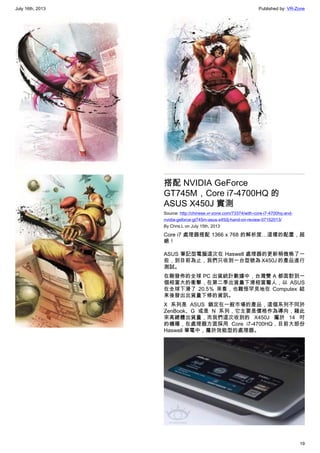 July 16th, 2013 Published by: VR-Zone
19
搭配 NVIDIA GeForce
GT745M，Core i7-4700HQ 的
ASUS X450J 實測
Source: http://chinese.vr-zone.com/73374/with-core-i7-4700hq-and-
nvidia-geforce-gt745m-asus-x450j-hand-on-review-07152013/
By Chris.L on July 15th, 2013
Core i7 處理器搭配 1366 x 768 的解析度…這樣的配置，超
絕！
ASUS 筆記型電腦這次在 Haswell 處理器的更新稍微晚了一
些，到目前為止，我們只收到一台型號為 X450J 的產品進行
測試。
在剛發佈的全球 PC 出貨統計數據中，台灣雙 A 都面對到一
個相當大的衝擊，在第二季出貨量下滑相當驚人，以 ASUS
在全球下滑了 20.5％ 來看，也難怪罕見地在 Computex 結
束後發出出貨量下修的資訊。
X 系列是 ASUS 鎖定在一般市場的產品，這個系列不同於
ZenBook、G 或是 N 系列，它主要是價格作為導向，藉此
來高總體出貨量，而我們這次收到的 X450J 屬於 14 吋
的機種，在處理器方面採用 Core i7-4700HQ，目前大部份
Haswell 筆電中，屬於效能型的處理器。
 