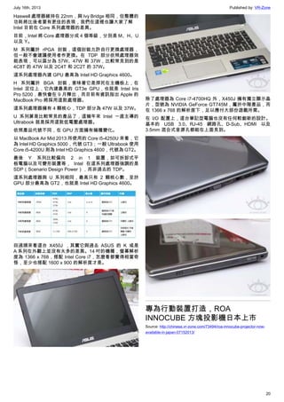 July 16th, 2013 Published by: VR-Zone
20
Haswell 處理器維持在 22nm，與 Ivy Bridge 相同，但整體的
功耗將比後者要有更佳的表現，我們在這裡也讓大家了解
Intel 目前在 Core 系列處理器的差異。
目前，Intel 將 Core 處理器分成 4 個等級，分別是 M、H、U
以及 Y。
M 系列屬於 rPGA 封裝，這個封裝允許自行更換處理器，
但一般不會建議使用者作更換。在 TDP 部分依照處理器效
能表現，可以區分為 57W、47W 和 37W，比較常見到的是
4C8T 的 47W 以及 2C4T 和 2C2T 的 37W。
這系列處理器內建 GPU 最高為 Intel HD Graphics 4600。
H 系列屬於 BGA 封裝，意味著它是焊死在主機板上，在
Intel 定位上，它內建最高的 GT3e GPU，也就是 Intel Iris
Pro 5200，最快會在 9 月釋出，而目前有資訊指出 Apple 的
MacBook Pro 將採用這款處理器。
這系列處理器擁有 4 顆核心，TDP 部分為 47W 以及 37W。
U 系列算是比較常見的產品了，這幾年來 Intel 一直主導的
Ultrabook 就是採用這款低電壓處理器。
依照產品代號不同，在 GPU 方面擁有幾種變化。
以 MacBook Air Mid 2013 所使用的 Core i5-4250U 來看，它
為 Intel HD Graphics 5000，代號 GT3；一般 Ultrabook 使用
Core i5-4200U 則為 Intel HD Graphics 4600，代號為 GT2。
最後 Y 系列比較偏向 2 in 1 裝置，如可拆卸式平
板電腦以及可變形裝置等， Intel 在這系列處理器強調的是
SDP（Scenario Design Power），而非過去的 TDP。
這系列處理器與 U 系列相同，最高只有 2 顆核心數，至於
GPU 部分最高為 GT2，也就是 Intel HD Graphics 4600。
回過頭來看這台 X450J ，其實它與過去 ASUS 的 K 或是
A 系列在外觀上並沒有太多的差異。14 吋的機種，螢幕解析
度為 1366 x 768，搭配 Intel Core i7，怎麼看都覺得相當奇
怪，至少也搭配 1600 x 900 的解析度才是。
除了處理器為 Core i7-4700HQ 外，X450J 擁有獨立顯示晶
片，型號為 NVIDIA GeForce GT745M，屬於中階產品，而
在 1366 x 768 的解析度下，足以應付大部份遊戲所需。
在 I/O 配置上，這台筆記型電腦也沒有任何較創新的設計。
基本的 USB 3.0、RJ-45 網路孔、D-Sub、HDMI 以及
3.5mm 混合式音源孔都能在上面見到。
專為行動裝置打造，ROA
INNOCUBE 方塊投影機日本上市
Source: http://chinese.vr-zone.com/73494/roa-innocube-projector-now-
available-in-japan-07152013/
 