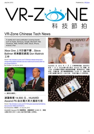 July 2nd, 2013 Published by: VR-Zone
1
VR-Zone Chinese Tech News
A weekly tech news publication covering brands
such as Apple, Samsung, Google, Microsoft, Intel,
Facebook, AMD, NVIDIA, ARM, ASUS, iPhone,
Android, iPad
Xbox One 上市計劃不變，Steve
Ballmer 將兼顧前總裁 Don Mattrick
工作
Source: http://chinese.vr-zone.com/71704/xbox-release-timing-wont-
change-steve-ballmer-will-take-care-don-mattrick-job-functions-after-he-
join-zynga-07022013/
By Christine.T on July 2nd, 2013
▲（翻拍自網路）
建議售價 14,900 元，HUAWEI
Ascend P6 由台灣大哥大獨家代理
Source: http://chinese.vr-zone.com/71710/huawei-ascend-p6-will-held-by-
twm-price-list-14900-ntd-07022013/
By fantasytrees（跳跳虎） on July 2nd, 2013
HUAWEI Ascend P6 預購開跑，建議售價 14,900 元；搭配
台灣大哥大月付 1,398 元起可將手機 0 元帶回。
HUAWEI 在 2013 年 7 月 2 日舉辦發表會，宣布即日
起至 7 月 9 日在台灣大哥大推出 Ascend P6 預購，前
1,000 名消費者可獲得台灣區獨家專屬，橙果設計的「都會
迷宮」手機皮套；該手機建議售價為 14,900 元，搭配台灣
大哥大資費方案月付 1,398 元起，可將手機以 0 元帶回家。
 
