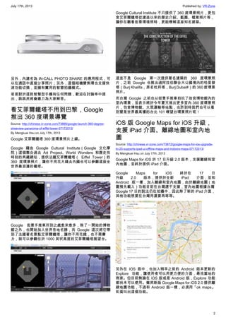 July 17th, 2013 Published by: VR-Zone
2
另外，內建名為 IN-CALL PHOTO SHARE 的應用程式，可
以在通話中直接分享照片；另外，這個相機變焦環也支援快
速功能切換，並擁有實用的智慧拍攝模式。
若是對於這款智慧型手機有任何問題，歡迎在討論串中提
出，跳跳虎將會盡力為大家解答。
看艾菲爾鐵塔不用到巴黎，Google
推出 360 度環景導覽
Source: http://chinese.vr-zone.com/73885/google-launch-360-degree-
streeview-panaroma-of-eiffel-tower-07172013/
By Mengkuei Hsu on July 17th, 2013
Google 艾菲爾鐵塔 360 度環景照片上線。
Google 藉由 Google Cultural Institute（Google 文化學
院）這個整合過去 Art Project、World Wonders 和歷史性
時刻的典藏網站，提供法國艾菲爾鐵塔（ Eiffel Tower）的
360 度環景照片，讓你不用花大錢去外國也可以參觀這座全
世界最浪漫的鐵塔。
Google 街景手推車所到之處愈來愈多，除了一開始的博物
館之外，也開始加入世界各地名勝，而 Google 這次將它帶
到了法國著名景點艾菲爾鐵塔，讓你不用花錢，也不需費
力，就可以參觀位於 1000 英呎高度的艾菲爾鐵塔展望台。
Google Cultural Institute 不只提供了 360 度環景照片，更包
含艾菲爾鐵塔從建造以來的歷史介紹、藍圖、檔案照片等，
讓你在觀看街景環境照時，更能暸解這座知名建築。
這並不是 Google 第一次提供著名建築的 360 度環景照
片，之前 Google 也推出過阿拉伯聯合大公國境內的哈里發
塔（Burj Khalifa，原名杜拜塔，Burj Dubai‎）的 360 度環景
照片。
而台灣 Google 之前也以街景手推車拍抏了故宮博物館內的
室內環景，並表示將於今年夏天推出更多室內 360 度環景照
片，包含博物館、大眾運輸等地點，也許到時我們也可以看
到曾是世界最高樓的台北 101 暸望台環景照片呢！
iOS 版 Google Maps for iOS 升級，
支援 iPad 介面、離線地圖和室內地
圖
Source: http://chinese.vr-zone.com/73872/google-maps-for-ios-upgrade-
to-20-supports-ipad-ui-offline-maps-and-indoors-maps-07172013/
By Mengkuei Hsu on July 17th, 2013
Google Maps for iOS 於 17 日升級 2.0 版本，支援離線和室
內地圖，並終於提供 iPad 介面。
Google Maps for iOS 終於在 17 日
升級 2.0 版本，提供於全新 iPad 介面，並和
Android 版一樣，加入離線和室內地圖，由於離線地圖（地
圖預先載入）功能目前在台灣還不支援，室內地圖根據台灣
Google 17 日的說法仍在拍攝中，因此除了新的 iPad 介面，
其他功能想要在台灣用還要再等等。
另外在 IOS 版中，也加入稍早之前的 Android 版本更新的
Explore 功能，讓使用者可以用更方便的介面，尋找當地的
商家。但目前無論在 iOS 版或是 Android 版，Explore 功能
都尚未可以使用。雖然新版 Google Maps for iOS 2.0 提供離
線地圖功能，不過和 Android 版一樣，必須用「ok maps」
彩蛋叫出這個功能。
 