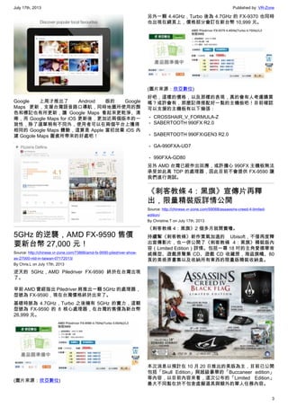 July 17th, 2013 Published by: VR-Zone
3
Google 上周才推出了 Android 版的 Google
Maps 更新，支援台灣語音路口導航，同時地圖所使用的顏
色和標記也有所更新，讓 Google Maps 看起來更乾淨、清
晰，而 Google Maps for iOS 更新後，更加近兩個版本的一
致性，除了選單稍有不同外，使用者可以在兩個平台上獲得
相同的 Google Maps 體驗，這算是 Apple 當初放棄 iOS 內
建 Gogole Maps 圖資所帶來的好處吧！
5GHz 的逆襲，AMD FX-9590 售價
要新台幣 27,000 元！
Source: http://chinese.vr-zone.com/73866/amd-fx-9590-piledriver-show-
as-27000-ntd-in-taiwan-07172013/
By Chris.L on July 17th, 2013
逆天的 5GHz，AMD Piledriver FX-9590 終於在台灣出現
了。
早前 AMD 曾經指出 Piledriver 將推出一顆 5GHz 的處理器，
型號為 FX-9590，現在台灣價格終於出來了。
基礎時脈為 4.7GHz，Turbo 之後擁有 5GHz 的實力，這顆
型號為 FX-9590 的 8 核心處理器，在台灣的售價為新台幣
26,999 元。
(圖片來源：欣亞數位)
另外一顆 4.4GHz，Turbo 後為 4.7GHz 的 FX-9370 也同時
也出現在網頁上，價格部分會訂在新台幣 10,999 元。
(圖片來源：欣亞數位)
好吧，這樣的價格，以及那樣的表現，真的會有人考慮購買
嗎？或許會有，那麼記得搭配好一點的主機板吧！目前確認
可以支援的主機板有以下幾張：
－ CROSSHAIR_V_FORMULA-Z
－ SABERTOOTH 990FX R2.0
－ SABERTOOTH 990FXGEN3 R2.0
－ GA-990FXA-UD7
－ 990FXA-GD80
另外 AMD 台灣已經作出回應，或許擔心 990FX 主機板無法
承受如此高 TDP 的處理器，因此目前不會提供 FX-9590 讓
我們進行測試。
《刺客教條 4：黑旗》宣傳片再釋
出，限量精裝版詳情公開
Source: http://chinese.vr-zone.com/59068/assassins-creed-4-limited-
edition/
By Christine.T on July 17th, 2013
《刺客教條 4：黑旗》2 個多月就開賣嚕。
持續幫《刺客教條》新作買氣加溫的 Ubisoft，不僅再度釋
出宣傳影片，也一併公開了《刺客教條 4：黑旗》精裝版內
容（Limited Edition）詳情。包括一尊 18 吋的主角愛德華肯
威模型、遊戲原聲集 CD、遊戲 CD 收藏匣，海盜旗幟、80
頁的美術原畫集以及收納所有東西的限量版精裝收納盒。
本次消息以預計在 10 月 20 日推出的美版為主，目前已公開
包括「Skull Edition」與超級豪華的「Buccaneer edition」
等內容，以目前內容來看，這次公布的「Limited Edition」
最大不同點在於不包含虛擬道具與額外的單人任務內容。
 