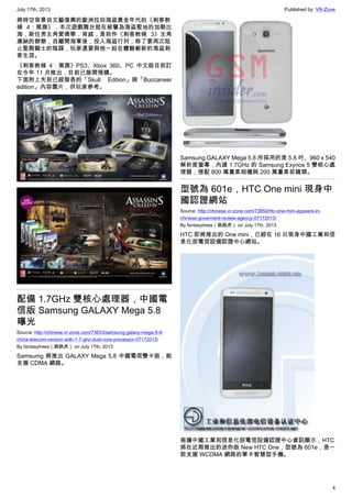 July 17th, 2013 Published by: VR-Zone
4
將時空背景自文藝復興的歐洲拉回海盜黃金年代的《刺客教
條 4：黑旗》，本次遊戲舞台就在被譽為海盜聖地的加勒比
海，新任男主角愛德華．肯威，是前作《刺客教條 3》主角
康納的爺爺，自離開海軍後，投入海盜行列；除了要再次阻
止聖殿騎士的陰謀，玩家還要與他一起在體驗嶄新的海盜刺
客生涯。
《刺客教條 4：黑旗》PS3、Xbox 360、PC 中文版目前訂
在今年 11 月推出，目前已展開預購。
下面附上先前已經發表的「Skull Edition」與「Buccaneer
edition」內容圖片，供玩家參考。
配備 1.7GHz 雙核心處理器，中國電
信版 Samsung GALAXY Mega 5.8
曝光
Source: http://chinese.vr-zone.com/73833/samsung-galaxy-mega-5-8-
china-telecom-version-with-1-7-ghz-dual-core-processor-07172013/
By fantasytrees（跳跳虎） on July 17th, 2013
Samsumg 將推出 GALAXY Mega 5.8 中國電信雙卡版，能
支援 CDMA 網路。
Samsung GALAXY Mega 5.8 所採用的是 5.8 吋、960 x 540
解析度螢幕，內建 1.7GHz 的 Samsung Exynos 5 雙核心處
理器，搭配 800 萬畫素相機與 200 萬畫素前鏡頭。
型號為 601e，HTC One mini 現身中
國認證網站
Source: http://chinese.vr-zone.com/73850/htc-one-mini-appears-in-
chinese-goverment-review-agency-07172013/
By fantasytrees（跳跳虎） on July 17th, 2013
HTC 即將推出的 One mini，已經在 16 日現身中國工業和信
息化部電信設備認證中心網站。
根據中國工業和信息化部電信設備認證中心資訊顯示，HTC
將在近期推出的迷你版 New HTC One，型號為 601e，是一
款支援 WCDMA 網路的單卡智慧型手機。
 