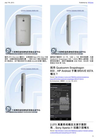 July 17th, 2013 Published by: VR-Zone
5
雖然 HTC One mini 機身正、反兩面與 New HTC One 大致
相同，但機身側面為塑膠包覆；一旁的 SIM 卡槽必須透過卡
針才能退出，但不確定是否可以透過 microSD 記憶卡擴充。
據悉該手機採用 4.3 吋、1280 x 720 解析度螢幕，內建
Qualcomm Snapdragon 400, 1.4GHz 雙核心處理器；日前
曾有訊息顯示，這款手機會配備 2GB RAM，但也有一些資
訊指出 RAM 是 1GB。
採用 Qualcomm Snapdragon
800，HP Android 手機 BRAVE 657A
曝光？
Source: http://chinese.vr-zone.com/73824/hp-android-smartphone-
brave-657a-show-qualcomm-snapdragon-800-07172013/
By fantasytrees（跳跳虎） on July 17th, 2013
2,070 萬畫素相機並支援手動對
焦，Sony Xperia i1 拍攝介面曝光
Source: http://chinese.vr-zone.com/73820/sony-xperia-i1-honami-camera-
ui-show-20mp-and-manual-focus-07172013/
 