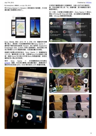 July 17th, 2013 Published by: VR-Zone
6
By fantasytrees（跳跳虎） on July 17th, 2013
昨日 Sony Xperia i1（Honami）規格資訊才被揭露，今日相
機拍攝介面總覽也亮相了。
Sony Mobile 將在 2013 年 9 月在 IFA 德國柏林消費
電子展上，發表新一代的旗艦智慧型手機 Sony Xperia i1，
據悉該手機內部的型號是 Honami，除了強悍的 Qualcomm
Snapdragon 800, 2.2GHz 四核心處理器外，被內部員工稱
為大眼睛的 2,070 萬畫素相機，也是備受矚目的焦點。
根據昨日被釋出的訊息指出，Sony Xperia i1 相機模組為
1/2.3 吋、畫素高達 2,070 萬，且配備 Sony 引以為傲的 G 鏡
頭，搭配 Exmor RS 感光元件與 Bionz 影像處理器，相信在
畫質呈現上勢必有所提昇。
稍早 Sony Xperia i1 的拍攝畫面被以色列網站
gadgety 揭露，而且是在實機上被拍攝的圖片；證實這款手
機採用的是具備 5248 x 3936 解析度的 2,070 萬畫素相機。
目前該手機應該處於工程機階段，功能上並不如市售版完
善；但從拍攝介面上的「M」按鍵判斷，該手機應該支援手
動對焦模式。
另一方面，日前曝光的截圖也顯示，Sony Xperia i1 將加入
類似 HTC Zoe 的 Time shift 功能，並支援酷炫的擴增實境、
濾鏡、Info-eye 圖像搜尋等配置。
 