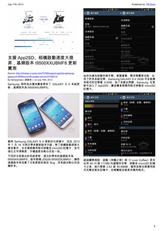 July 17th, 2013 Published by: VR-Zone
8
支援 App2SD、相機啟動速度大提
昇，基頻版本 I9500XXUBMF8 更新
實測
Source: http://chinese.vr-zone.com/73780/support-app2sd-samsung-
galaxy-s4-i9500xxubmf8-update-roll-out-07162013/
By fantasytrees（跳跳虎） on July 16th, 2013
Samsung 稍早為台灣消費者帶來了 GALAXY S 4 系統更
新，基頻版本為 I9500XXUBMF8。
雖然 Samsung GALAXY S 4 更新於日前喊卡，但在 2013
年 7 月 16 日再次帶來最新版本升級；除了相機啟動速度大
幅改善外，也支援將應用程式移動至 microSD 記憶卡，並可
強化文字清晰度，手機溫度也較以往低一些。
不同於日前推出的系統更新，這次的帶來的基頻版本為
I9500XXUBMF8，版本號碼 JDQ39.I9500ZSUBMG1；據悉
這個版本有改善了日前更新的部份 Bug，而系統也較以往流
暢許多。
由於內建包括動作與手勢、智慧螢幕、懸浮預覽等功能，佔
用了許多系統空間，Samsung GALAXY S 4 16GB 可安裝應
用程式的空間僅 8.9GB，為了改善此問題，Samsung 在更
新中加入了 App2SD，讓消費者將應用程式移動至 microSD
記憶卡。
經過實際測試，遊戲《神魔之塔》與《I Love Coffee》原本
佔用 48.15 與 111MB 內建儲存空間，移動至 microSD 記憶
卡之後，就只需要 2.83 跟 80.88MB；雖然並無法將應用程
式完整安裝在記憶卡，但確實能安裝更多應用程式。
 