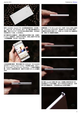 July 2nd, 2013 Published by: VR-Zone
2
雖然 HUAWEI Ascend P6 在英國倫敦發表時，共有黑、
白、粉紅三色，但 HUAWEI 表示，為了讓台灣消費者早日
體驗，將於 2013 年 7 月中率先推出黑與白兩款，至於粉紅
色則預計在 7 月底、8 月初推出。
該手機採用全金屬設計，搭配金屬拉絲和噴砂工藝，且擁有
6.18mm 超薄設計，是其主打的特色，規格上雖然不若市面
上的旗艦機種，但仍有一定的水準。
正因為超薄的機身，電池容量只有 2,000mAh，但 HUAWEI
為它加入了 Quick Power Control （快速電力控制，QPC）
與 Automated Discontinuous Reception （自動非連續接
聽，ADRX）智慧省電技術，據悉可以提昇 30% 以上的續航
表現。
硬體搭載 4.7 吋 HD in-cell LCD，內建 1.5GHz 四核心處理
器、2GB RAM / 8GB ROM，能透過 microSD 記憶卡擴充；
相機部份則採用光圈 F2.0、支援 4cm 近拍的 800 萬畫素相
機，搭配 500 萬畫素前鏡頭。
該手機 microSD 記憶卡與 SIM 卡插槽必須使用的退卡針，
就是機身左下方的耳機塞，用戶不用特別去找替代品；但需
要外接耳機播放時，可能就要找地方放這耳機塞了！
 
