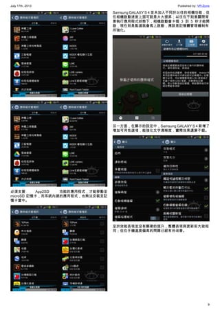 July 17th, 2013 Published by: VR-Zone
9
必須支援 App2SD 功能的應用程式，才能移動至
microSD 記憶卡，而系統內建的應用程式，也無法安裝至記
憶卡當中。
Samsung GALAXY S 4 並未加入不同於以往的相機功能，但
在相機啟動速度上面可說是大大提昇；以往在不刻意關閉背
景執行應用程式狀態下，相機啟動會卡個 3 到 5 秒才能開
啟，現在則是點選就會馬上啟動，應該是記憶體管理機制有
所強化。
另一方面，在顯示的設定中，Samsung GALAXY S 4 新增了
增加可用性選項，能強化文字清晰度，實際效果還算不錯。
至於效能表現並沒有顯著的提升，整體表現與更新前大致相
同；但在手機溫度偏高的問題已經有所改善。
 