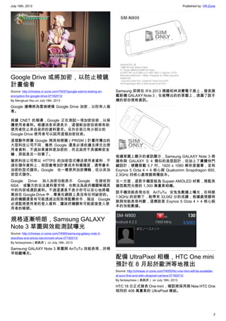 July 18th, 2013 Published by: VR-Zone
2
Google Drive 或將加密，以防止稜鏡
計畫偷看
Source: http://chinese.vr-zone.com/74037/google-said-to-testing-an-
encryption-for-google-drive-07182013/
By Mengkuei Hsu on July 18th, 2013
Google 據傳將為雲端硬碟 Google Drive 加密，以防有人偷
看。
根據 CNET 的報導，Google 正在測試一項加密技術，以保
護使用者資料。根據消息來源表示，這個新加密技術將有助
使用者防止來自政府的資料要求。另外目前已有少部分的
Google Drive 使用者可以試用這個加密技術。
這個動作將讓 Google 與其他稜鏡（PRISM）計畫所爆出的
大型科技公司不同，雖然 Google 還是必須依據法律交出使
用者資料，不過如果資料是加密的，而且政府不具備解密金
鑰，那就是另一回事了。
雖然科技公司常以 HTTPS 的加密型式傳送使用者資料，不
過在儲存資料上，則因會增加計算成本和複雜度，通常會未
加密的型式儲存。Google 也一樣使用加密傳輸，但以非加
密型式儲存。
Google Drive 加入加密功能表示 Google 在接收到
NSA 或警方的合法資料要求時，也無法為政府機關解碼其
中的內容或通訊資料。不過這還是不表示你可以安心地將檔
案放在 Google Drive 中，畢竟在網路上是沒有任何祕密的。
政府機關還是有可能透過法院取得監聽命令，強迫 Google
必須監視使用者的登入資料，讓政府機關有可能直接登入使
用者的帳號。
規格逐漸明朗，Samsung GALAXY
Note 3 草圖與效能測試曝光
Source: http://chinese.vr-zone.com/74060/samsung-galaxy-note-3-
skecthes-and-antutu-benchmark-show-07182013/
By fantasytrees（跳跳虎） on July 18th, 2013
Samsung GALAXY Note 3 草圖與 AnTuTu 效能表現，於稍
早相繼曝光。
Samsung 即將在 IFA 2013 德國柏林消費電子展上，發表旗
艦新機 GALAXY Note 3；在被釋出的的草圖上，透漏了該手
機的部份規格資訊。
根據草圖上顯示的資訊顯示，Samsung GALAXY Note 3 將
擁有與 GALAXY S 4 類似的造型設計，但加上了實體快門
鍵設計；硬體搭載 5.7 吋、1920 x 1080 解析度螢幕，並有
Exynos 5 Octa 4 + 4 核心與 Qualcomm Snapdragon 800,
2.3GHz 四核心處理器兩種版本。
另一方面，這款手機面板為 Supaer AMOLED 材質，搭配具
備氙氣閃光燈的 1,300 萬畫素相機。
該手機效能表現也在 AnTuTu 安兔兔數據上曝光，在時脈
1.9GHz 的狀態下，能帶來 33,082 分的成績；根據處理器時
脈與效能表現判斷，這應該是 Exynos 5 Octa 4 + 4 核心版
本的效能數據。
配備 UltraPixel 相機，HTC One mini
預計在 8 月起於歐洲等地推出
Source: http://chinese.vr-zone.com/74055/htc-one-mini-will-be-available-
at-euro-first-and-with-ultrapixel-camera-07182013/
By fantasytrees（跳跳虎） on July 18th, 2013
HTC 18 日正式發表 One mini，確認將採用與 New HTC One
相同的 408 萬畫素的 UltraPixel 模組。
 
