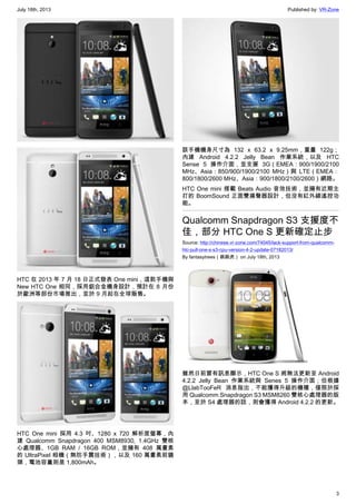 July 18th, 2013 Published by: VR-Zone
3
HTC 在 2013 年 7 月 18 日正式發表 One mini，這款手機與
New HTC One 相同，採用鋁合金機身設計，預計在 8 月份
於歐洲等部份市場推出，並於 9 月起在全球販售。
HTC One mini 採用 4.3 吋、1280 x 720 解析度螢幕，內
建 Qualcomm Snapdragon 400 MSM8930, 1.4GHz 雙核
心處理器、1GB RAM / 16GB ROM，並擁有 408 萬畫素
的 UltraPixel 相機（無防手震技術），以及 160 萬畫素前鏡
頭，電池容量則是 1,800mAh。
該手機機身尺寸為 132 x 63.2 x 9.25mm，重量 122g；
內建 Android 4.2.2 Jelly Bean 作業系統，以及 HTC
Sense 5 操作介面，並支援 3G（EMEA：900/1900/2100
MHz、Asia：850/900/1900/2100 MHz）與 LTE（EMEA：
800/1800/2600 MHz、Asia：900/1800/2100/2600）網路。
HTC One mini 搭載 Beats Audio 音效技術，並擁有近期主
打的 BoomSound 正面雙揚聲器設計，但沒有紅外線遙控功
能。
Qualcomm Snapdragon S3 支援度不
佳，部分 HTC One S 更新確定止步
Source: http://chinese.vr-zone.com/74045/lack-support-from-qualcomm-
htc-pull-one-s-s3-cpu-version-4-2-update-07182013/
By fantasytrees（跳跳虎） on July 18th, 2013
雖然日前曾有訊息顯示，HTC One S 將無法更新至 Android
4.2.2 Jelly Bean 作業系統與 Senes 5 操作介面；但根據
@LlabTooFeR 消息指出，不能獲得升級的機種，僅限於採
用 Qualcomm Snapdragon S3 MSM8260 雙核心處理器的版
本，至於 S4 處理器的話，則會獲得 Android 4.2.2 的更新。
 
